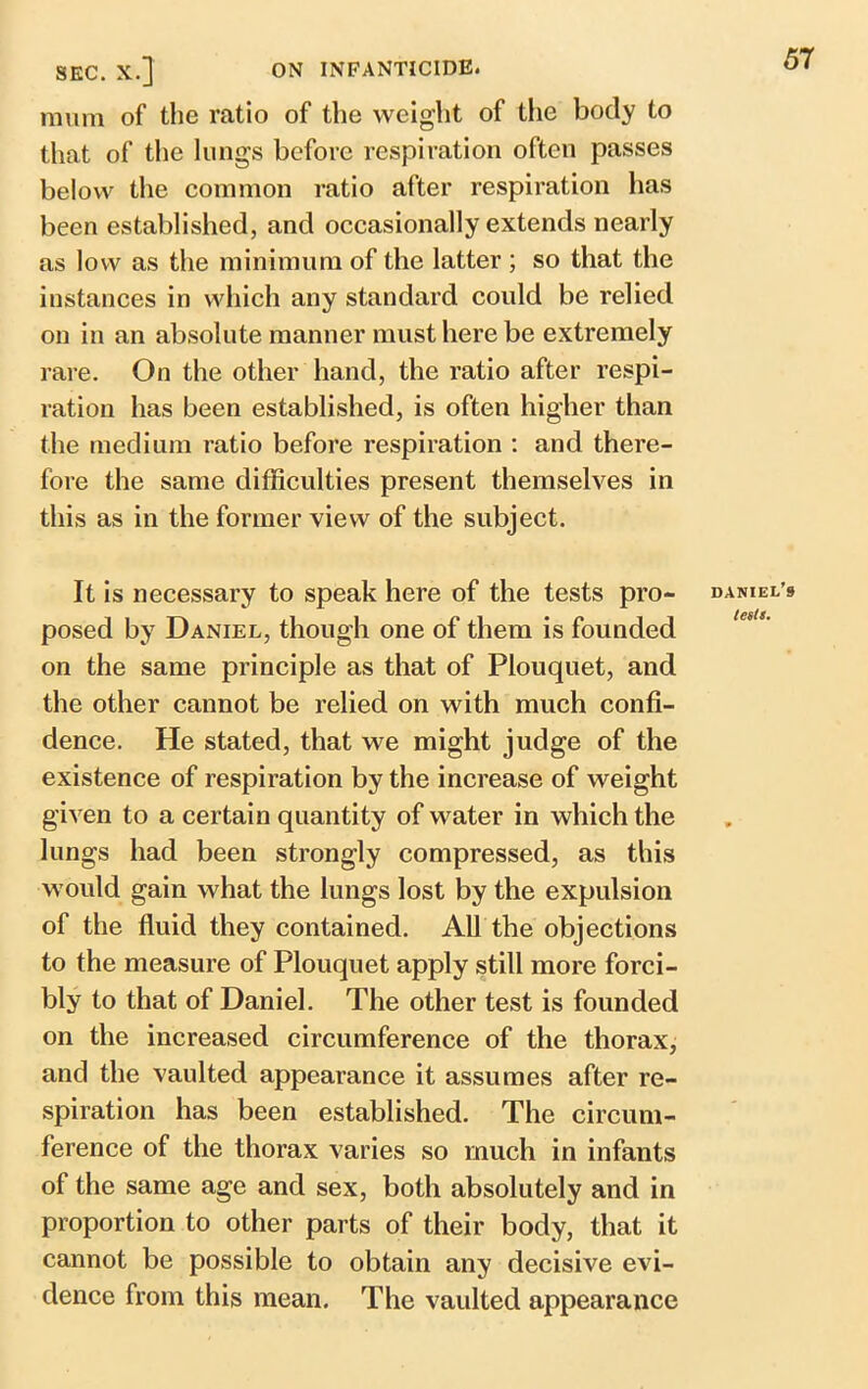 mum of the ratio of the weight of the body to that of the lungs before respiration often passes below the common ratio after respiration has been established, and occasionally extends nearly as low as the minimum of the latter ; so that the instances in which any standard could be relied on in an absolute manner must here be extremely rare. On the other hand, the ratio after respi- ration has been established, is often higher than the medium ratio before respiration : and there- fore the same difficulties present themselves in this as in the former view of the subject. It is necessary to speak here of the tests pro- posed by Daniel, though one of them is founded on the same principle as that of Plouquet, and the other cannot be relied on with much confi- dence. He stated, that we might judge of the existence of respiration by the increase of weight given to a certain quantity of water in which the lungs had been strongly compressed, as this would gain what the lungs lost by the expulsion of the fluid they contained. All the objections to the measure of Plouquet apply still more forci- bly to that of Daniel. The other test is founded on the increased circumference of the thorax, and the vaulted appearance it assumes after re- spiration has been established. The circum- ference of the thorax varies so much in infants of the same age and sex, both absolutely and in proportion to other parts of their body, that it cannot be possible to obtain any decisive evi- dence from this mean. The vaulted appearance