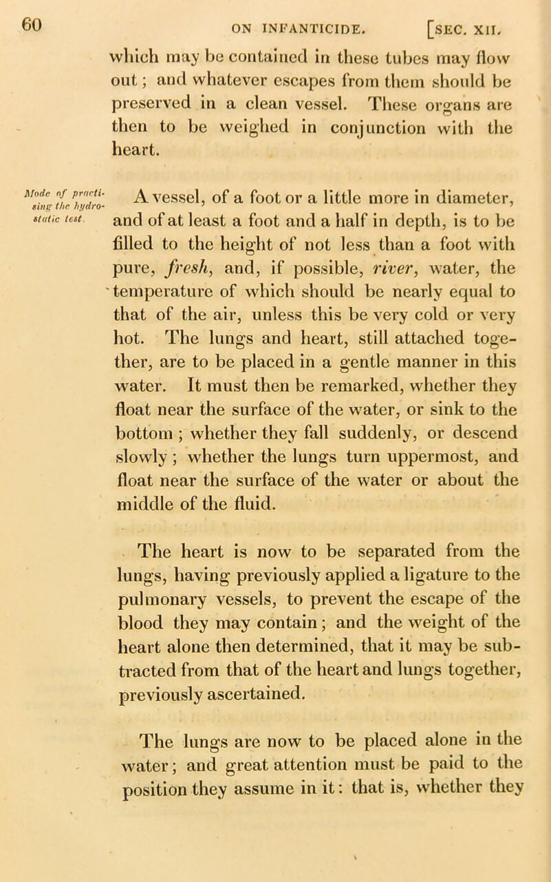 which may be contained in these tubes may flow out; and whatever escapes from them should be preserved in a clean vessel. These organs are then to be weighed in conjunction with the heart. Mode of practi- ting the hydro- static teat: A vessel, of a foot or a little more in diameter, and of at least a foot and a half in depth, is to be filled to the height of not less than a foot with pure, fresh, and, if possible, river, water, the temperature of which should be nearly equal to that of the air, unless this be very cold or very hot. The lungs and heart, still attached toge- ther, are to be placed in a gentle manner in this water. It must then be remarked, whether they float near the surface of the water, or sink to the bottom ; whether they fall suddenly, or descend slowly ; whether the lungs turn uppermost, and float near the surface of the water or about the middle of the fluid. The heart is now to be separated from the lungs, having previously applied a ligature to the pulmonary vessels, to prevent the escape of the blood they may contain; and the weight of the heart alone then determined, that it may be sub- tracted from that of the heart and lungs together, previously ascertained. The lungs are now to be placed alone in the water; and great attention must be paid to the position they assume in it: that is, whether they