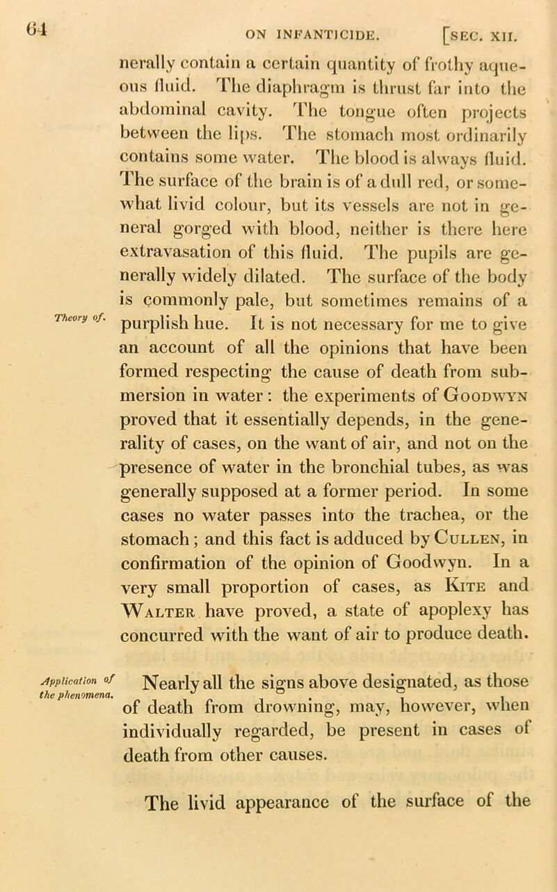 ON INFANTICIDE. Theory of. Application of the phenomena. SEC. XII. nerally contain a certain quantity of frothy aque- ous fluid. The diaphragm is thrust far into the abdominal cavity. The tongue often projects between the lips. The stomach most ordinarily contains some water. The blood is always fluid. The surface of the brain is of a dull red, or some- what livid colour, but its vessels are not in ge- neral gorged with blood, neither is there here extravasation of this fluid. The pupils are ge- nerally widely dilated. The surface of the body is commonly pale, but sometimes remains of a purplish hue. It is not necessary for me to give an account of all the opinions that have been formed respecting the cause of death from sub- mersion in water: the experiments of Goodwyn proved that it essentially depends, in the gene- rality of cases, on the want of air, and not on the presence of water in the bronchial tubes, as was generally supposed at a former period. In some cases no water passes into the trachea, or the stomach; and this fact is adduced by Cullen, in confirmation of the opinion of Goodwyn. In a very small proportion of cases, as Kite and Walter have proved, a state of apoplexy has concurred with the want of air to produce death. Nearly all the signs above designated, as those of death from drowning, may, however, when individually regarded, be present in cases ot death from other causes. The livid appearance of the surface of the