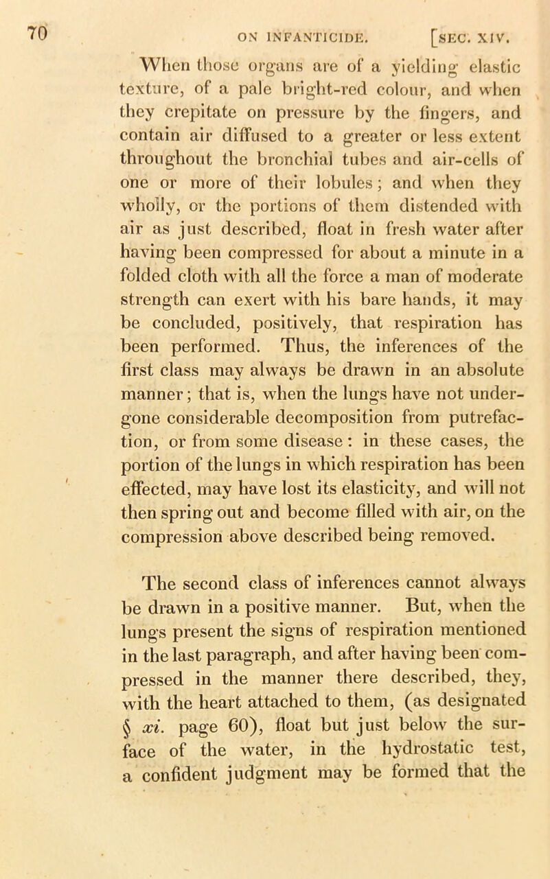 When those organs are of a yielding elastic texture, of a pale bright-red colour, and when they crepitate on pressure by the lingers, and contain air diffused to a greater or less extent throughout the bronchial tubes and air-cells of one or more of their lobules; and when they wholly, or the portions of them distended with air as just described, float in fresh water after having been compressed for about a minute in a folded cloth with all the force a man of moderate strength can exert with his bare hands, it may be concluded, positively, that respiration has been performed. Thus, the inferences of the first class may always be drawn in an absolute manner; that is, when the lungs have not under- gone considerable decomposition from putrefac- tion, or from some disease : in these cases, the portion of the lungs in which respiration has been effected, may have lost its elasticity, and will not then spring out and become filled with air, on the compression above described being removed. The second class of inferences cannot always be drawn in a positive manner. But, w hen the lungs present the signs of respiration mentioned in the last paragraph, and after having been com- pressed in the manner there described, they, with the heart attached to them, (as designated § xi. page 60), float but just below the sur- face of the water, in the hydrostatic test, a confident judgment may be formed that the