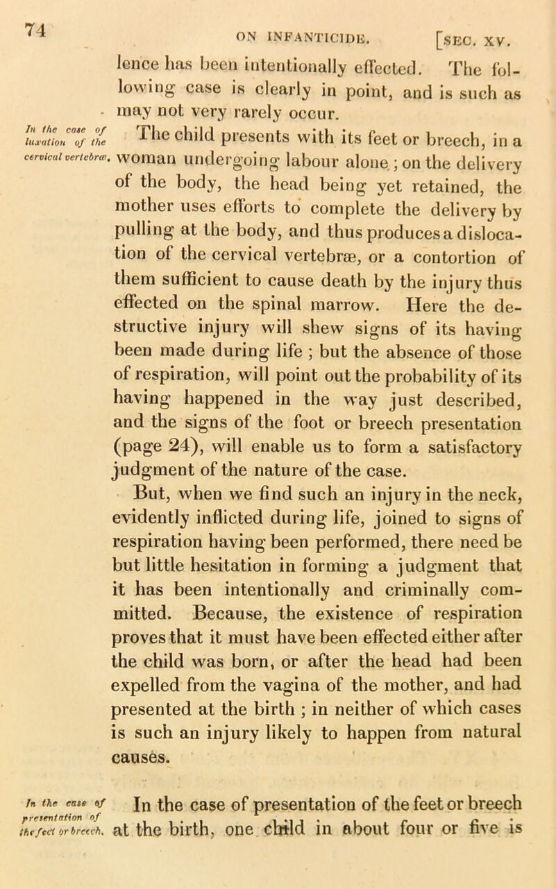 In the cate of luxation of the cervical vertebrae, In the cate of pretentation of the fed or breech. ON INFANTICIDE. [.SEC. XV. Icnce has been intentionally effected. The fol- lowing case is clearly in point, and is such as may not very rarely occur. The child presents with its feet or breech, in a ' woman undergoing labour alone ; on the delivery of the body, the head being yet retained, the mother uses efforts to complete the delivery by pulling at the body, and thus produces a disloca- tion of the cervical vertebra, or a contortion of them sufficient to cause death by the injury thus effected on the spinal marrow. Here the de- structive injury will shew signs of its having been made during life ; but the absence of those of respiration, will point out the probability of its having happened in the way just described, and the signs of the foot or breech presentation (page 24), will enable us to form a satisfactory judgment of the nature of the case. But, when we find such an injury in the neck, evidently inflicted during life, joined to signs of respiration having been performed, there need be but little hesitation in forming a judgment that it has been intentionally and criminally com- mitted. Because, the existence of respiration proves that it must have been effected either after the child was born, or after the head had been expelled from the vagina of the mother, and had presented at the birth ; in neither of which cases is such an injury likely to happen from natural causes. In the case of presentation of the feet or breech at the birth, one child in about four or five is