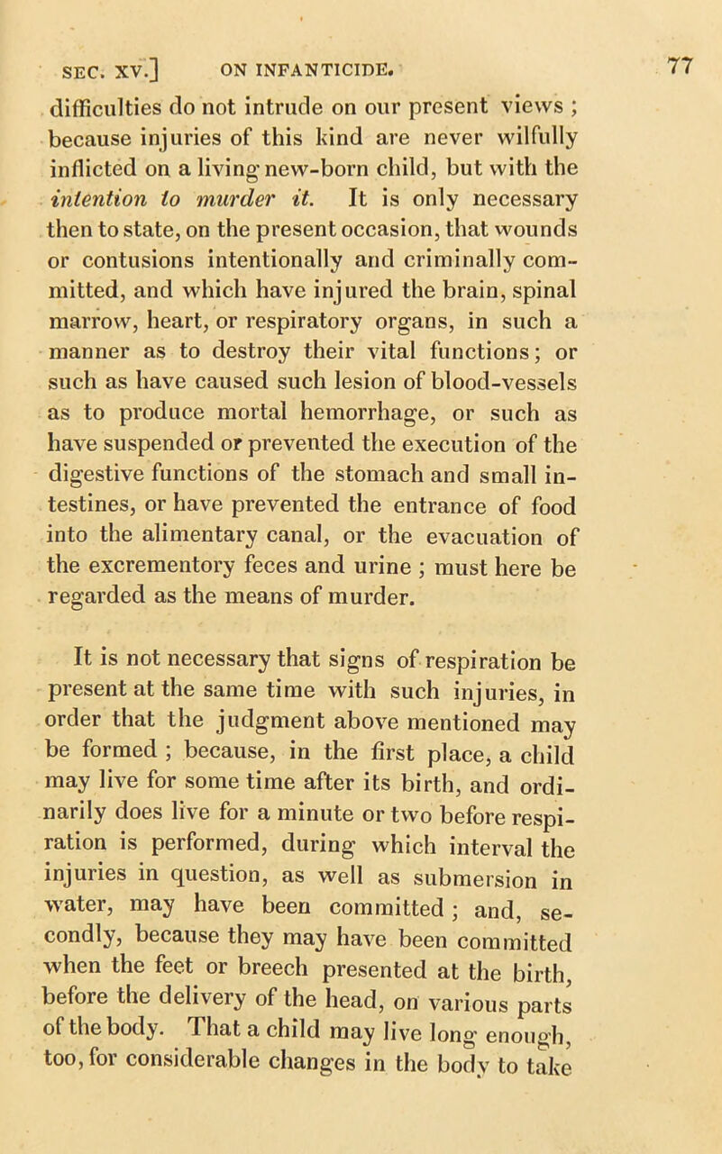 difficulties do not intrude on our present views ; because injuries of this kind are never wilfully inflicted on a living’new-born child, but with the intention to murder it. It is only necessary then to state, on the present occasion, that wounds or contusions intentionally and criminally com- mitted, and which have injured the brain, spinal marrow, heart, or respiratory organs, in such a manner as to destroy their vital functions; or such as have caused such lesion of blood-vessels as to produce mortal hemorrhage, or such as have suspended or prevented the execution of the digestive functions of the stomach and small in- testines, or have prevented the entrance of food into the alimentary canal, or the evacuation of the excrementory feces and urine ; must here be regarded as the means of murder. It is not necessary that signs of respiration be present at the same time with such injuries, in order that the judgment above mentioned may be formed ; because, in the first place, a child may live for some time after its birth, and ordi- narily does live for a minute or two before respi- ration is performed, during which interval the injuries in question, as well as submersion in water, may have been committed; and, se- condly, because they may have been committed when the feet or breech presented at the birth, before the delivery of the head, on various parts of the body. I hat a child may live long' enough too, for considerable changes in the body to take