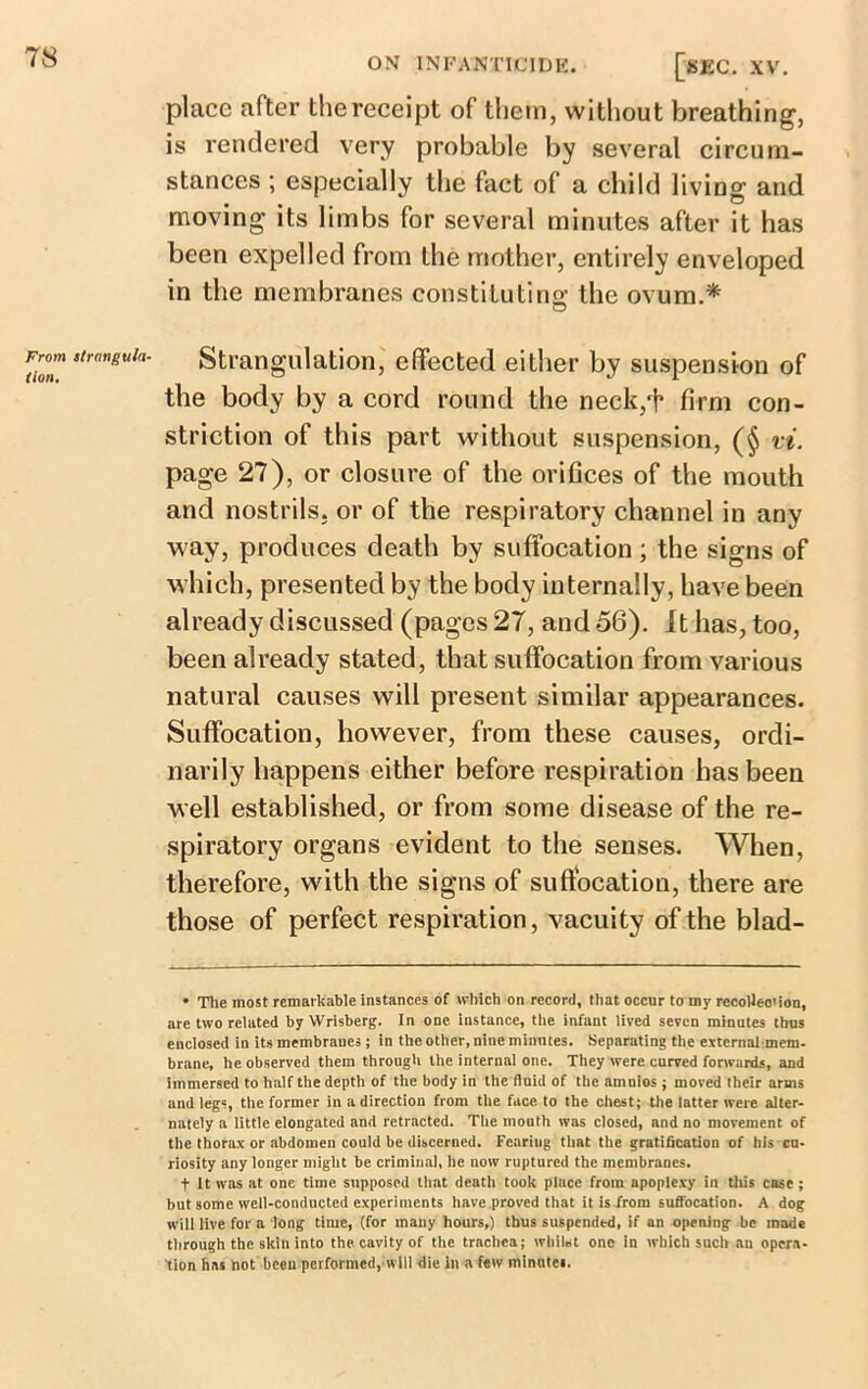 From strangula- tion. place after thereceipt of them, without breathing, is rendered very probable by several circum- stances ; especially the fact of a child living and moving its limbs for several minutes after it has been expelled from the mother, entirely enveloped in the membranes constituting the ovum.* Strangulation, effected either by suspension of the body by a cord round the neck,t firm con- striction of this part without suspension, (§ vi. page 27), or closure of the orifices of the mouth and nostrils, or of the respiratory channel in any way, produces death by suffocation ; the signs of which) presented by the body internally, have been already discussed (pages 27, and 56). Jt has, too, been already stated, that suffocation from various natural causes will present similar appearances. Suffocation, however, from these causes, ordi- narily happens either before respiration has been well established, or from some disease of the re- spiratory organs evident to the senses. When, therefore, with the signs of suffocation, there are those of perfect respiration, vacuity of the blad- * The most remarkable instances of which on record, that occnr to my recolleo'ion, are two related by Wrisberg. In one instance, the infant lived seven minutes thns enclosed in its membranes; in the other, nine minutes. Separating the external mem- brane, he observed them through the internal one. They were curved forwards, and immersed to half the depth of the body in the fluid of the amnios ; moved their arms and legs, the former in a direction from the face to the chest; the latter were alter- nately a little elongated and retracted. The mouth was closed, and no movement of the thorax or abdomen could be discerned. Fcariug that the gratification of his cu- riosity any longer might be criminal, he now ruptured the membranes. f It was at one time supposed that death took place from apoplexy in tills case ; but some well-conducted experiments have proved that it is From suffocation. A dog will live for a long time, (for many hours,) thus suspended, if an opening be made through the skin into the cavity of the trachea; whilst one in which such an opera- tion has not been performed, will die in a few minutes.