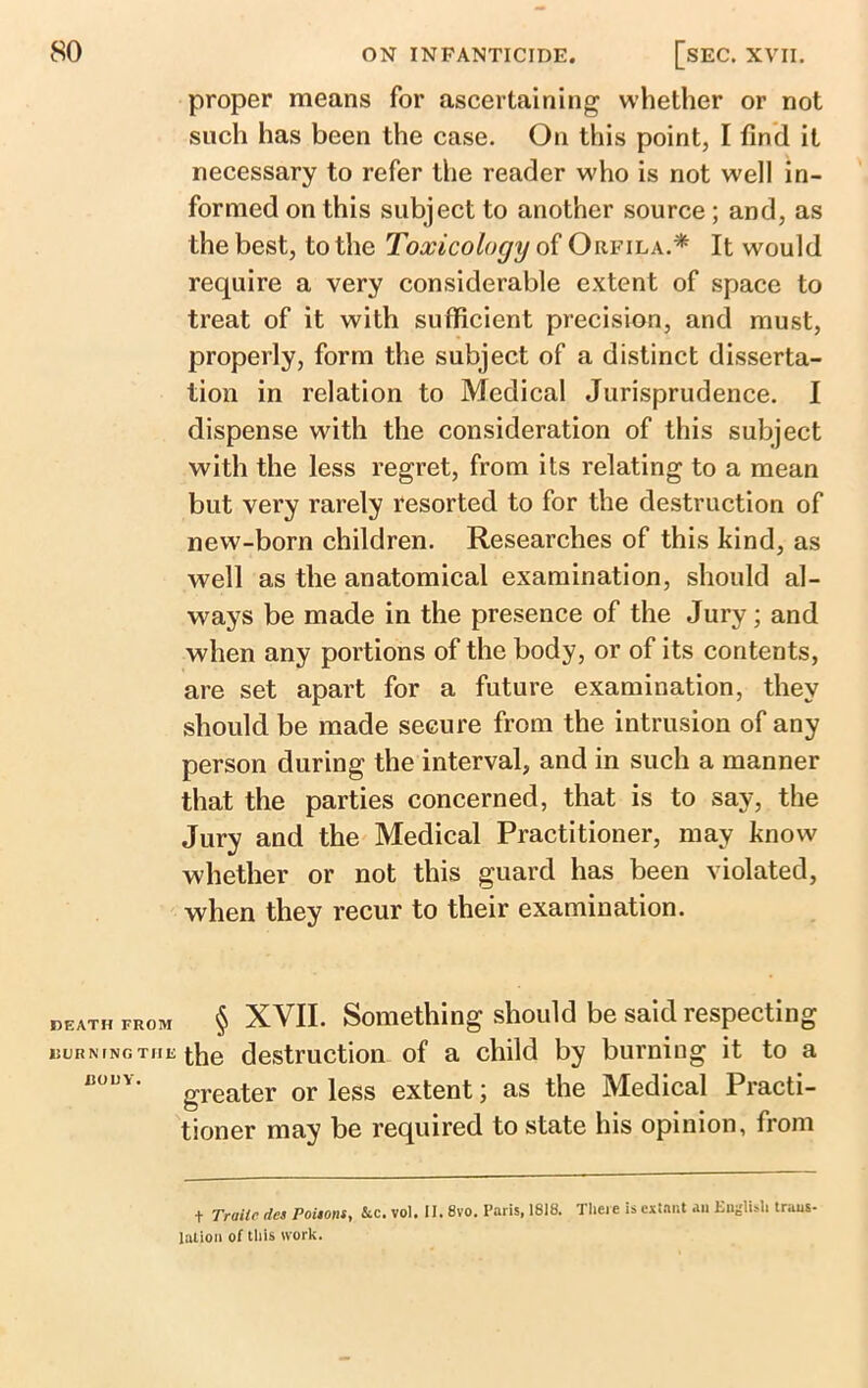 proper means for ascertaining whether or not such has been the case. On this point, I find it necessary to refer the reader who is not well in- formed on this subject to another source ; and, as the best, to the Toxicology of Orfila.* It would require a very considerable extent of space to treat of it with sufficient precision, and must, properly, form the subject of a distinct disserta- tion in relation to Medical Jurisprudence. I dispense with the consideration of this subject with the less regret, from its relating to a mean but very rarely resorted to for the destruction of new-born children. Researches of this kind, as well as the anatomical examination, should al- ways be made in the presence of the Jury; and when any portions of the body, or of its contents, are set apart for a future examination, they should be made secure from the intrusion of any person during the interval, and in such a manner that the parties concerned, that is to say, the Jury and the Medical Practitioner, may know whether or not this guard has been violated, when they recur to their examination. death from § XVII. Something should be said respecting BURNING THE the destruction of a child by burning it to a “0UY' greater or less extent; as the Medical Practi- tioner may be required to state his opinion, from t Traiic tics Potions, &c. vol. II. 8vo. Paris, 1818. There is extant an English trans- lation of this work.