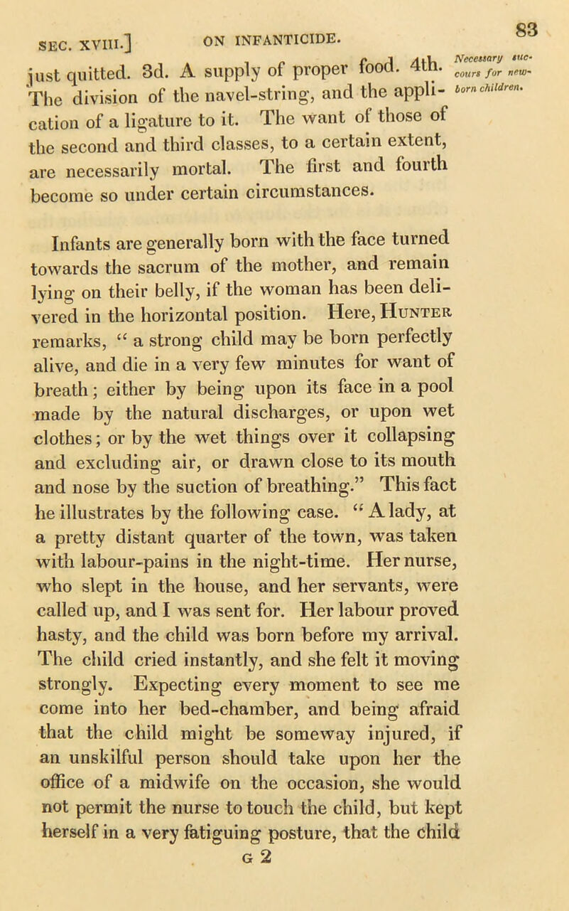 just quitted. 3d. A supply of propel court for n*w- The division of the navel-string, and the appli- 6orncA cation of a ligature to it. The want of those of the second and third classes, to a certain extent, are necessarily mortal. The first and fourth become so under certain circumstances. Infants are generally born with the face turned towards the sacrum of the mother, and remain lying on their belly, if the woman has been deli- vered in the horizontal position. Here, Hunter remarks, “ a strong child may be born perfectly alive, and die in a very few minutes for want of breath; either by being upon its face in a pool made by the natural discharges, or upon wet clothes; or by the wet things over it collapsing and excluding air, or drawn close to its mouth and nose by the suction of breathing.” This fact he illustrates by the following case. “ A lady, at a pretty distant quarter of the town, was taken with labour-pains in the night-time. Her nurse, who slept in the house, and her servants, were called up, and I was sent for. Her labour proved hasty, and the child was born before my arrival. The child cried instantly, and she felt it moving strongly. Expecting every moment to see me come into her bed-chamber, and being afraid that the child might be someway injured, if an unskilful person should take upon her the office of a midwife on the occasion, she would not permit the nurse to touch the child, but kept herself in a very fatiguing posture, that the child