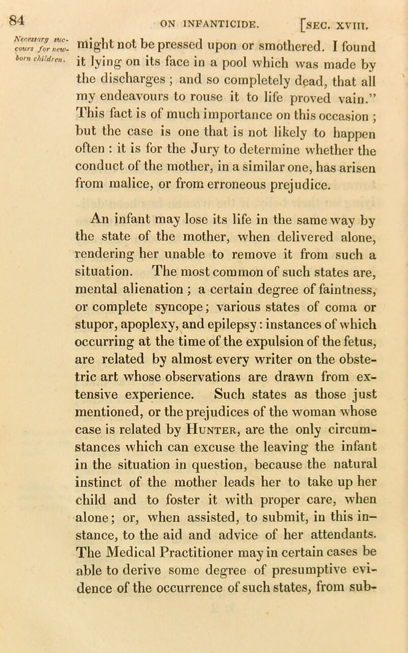 Necessary suc- cours for new- born children. ON INFANTICIDE. [sEC. XVIII. might not be pressed upon or smothered. I found it lying on its face in a pool which was made by the discharges ; and so completely dead, that all my endeavours to rouse it to life proved vain.” This fact is of much importance on this occasion ; but the case is one that is not likely to happen often : it is for the Jury to determine whether the conduct of the mother, in a similar one, has arisen from malice, or from erroneous prejudice. An infant may lose its life in the same way by the state of the mother, when delivered alone, rendering her unable to remove it from such a situation. The most common of such states are, mental alienation ; a certain degree of faintness, or complete syncope; various states of coma or stupor, apoplexy, and epilepsy: instances of which occurring at the time of the expulsion of the fetus, are related by almost every writer on the obste- tric art whose observations are drawn from ex- tensive experience. Such states as those just mentioned, or the prejudices of the woman whose case is related by Hunter, are the only circum- stances which can excuse the leaving the infant in the situation in question, because the natural instinct of the mother leads her to take up her child and to foster it with proper care, when alone; or, when assisted, to submit, in this in- stance, to the aid and advice of her attendants. The Medical Practitioner may in certain cases be able to derive some degree of presumptive evi- dence of the occurrence of such states, from sub-