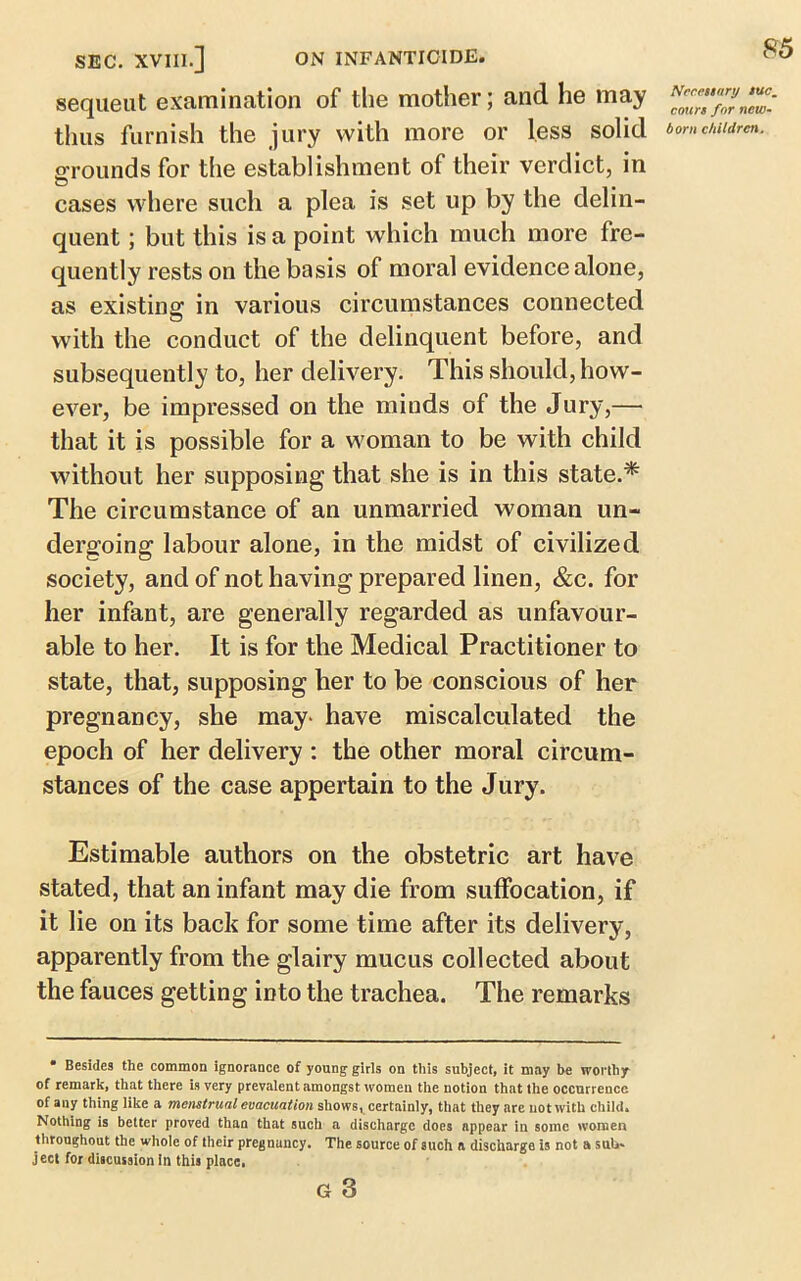 sequeut examination of the mother; and he may ^Z?'fZnew- thns furnish the jury with more or less solid bom children. orounds for the establishment of their verdict, in © cases where such a plea is set up by the delin- quent ; but this is a point which much more fre- quently rests on the basis of moral evidence alone, as existing in various circumstances connected with the conduct of the delinquent before, and subsequently to, her delivery. This should, how- ever, be impressed on the minds of the Jury,— that it is possible for a woman to be with child without her supposing that she is in this state.* The circumstance of an unmarried woman un- dergoing labour alone, in the midst of civilized society, and of not having prepared linen, &c. for her infant, are generally regarded as unfavour- able to her. It is for the Medical Practitioner to state, that, supposing her to be conscious of her pregnancy, she may- have miscalculated the epoch of her delivery : the other moral circum- stances of the case appertain to the Jury. Estimable authors on the obstetric art have stated, that an infant may die from suffocation, if it lie on its back for some time after its delivery, apparently from the glairy mucus collected about the fauces getting into the trachea. The remarks • Besides the common ignorance of young girls on this subject, it may be worthy of remark, that there is very prevalent amongst women the notion that the occurrence of any thing like a menstrual evacuation shows, certainly, that they are not with child* Nothing is better proved than that such a discharge does appear in some women throughout the whole of their pregnancy. The source of such ft discharge is not a sub- ject for discussion in this place, a 3