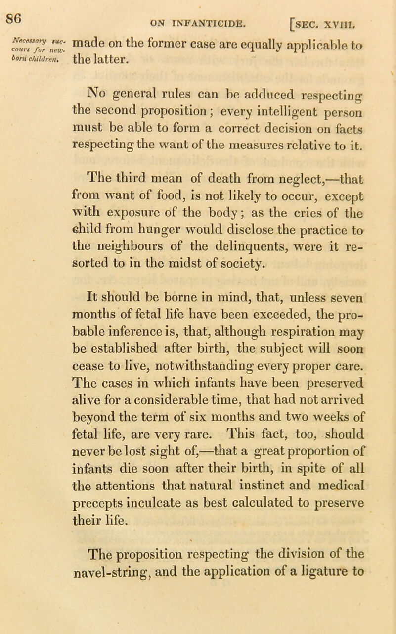 Necessary suc- cours for new- born children* ON INFANTICIDE. [SEC. XVIII. made on the former case are equally applicable to the latter. No general rules can be adduced respecting the second proposition ; every intelligent person must be able to form a correct decision on facts respecting the want of the measures relative to it. The third mean of death from neglect,—that from want of food, is not likely to occur, except with exposure of the body; as the cries of the child from hunger would disclose the practice to the neighbours of the delinquents, were it re- sorted to in the midst of society. It should be borne in mind, that, unless seven months of fetal life have been exceeded, the pro- bable inference is, that, although respiration may be established after birth, the subject will soon cease to live, notwithstanding every proper care. The cases in which infants have been preserved alive for a considerable time, that had not arrived beyond the term of six months and two weeks of fetal life, are very rare. This fact, too, should never be lost sight of,—that a great proportion of infants die soon after their birth, in spite of all the attentions that natural instinct and medical precepts inculcate as best calculated to preserve their life. The proposition respecting the division of the navel-string, and the application of a ligature to