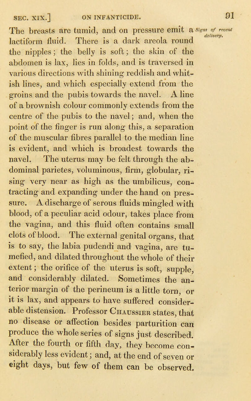 The breasts are tumid, and on pressure emit a lactiform fluid. There is a dark areola round the nipples; the belly is soft; the skin of the abdomen is lax, lies in folds, and is traversed in various directions with shining reddish and whit- ish lines, and which especially extend from the groins and the pubis towards the navel. A line of a brownish colour commonly extends from the centre of the pubis to the navel; and, when the point of the finger is run along this, a separation of the muscular fibres parallel to the median line is evident, and which is broadest towards the navel. The uterus may be felt through the ab- dominal parietes, voluminous, firm, globular, ri- sing very near as high as the umbilicus, con- tracting and expanding under the hand on pres- sure. A discharge of serous fluids mingled with blood, of a peculiar acid odour, takes place from the vagina, and this fluid often contains small clots of blood. The external genital organs, that is to say, the labia pudendi and vagina, are tu- mefied, and dilated throughout the whole of their extent; the orifice of the uterus is soft, supple, and considerably dilated. Sometimes the an- terior margin of the perineum is a little torn, or it is lax, and appears to have suffered consider- able distension. Professor Chaussier states, that no disease or affection besides parturition can produce the whole series of signs just described. Aftei the fourth or fifth day, they become con- siderably less evident; and, at the end of seven or eight days, but few of them can be observed.