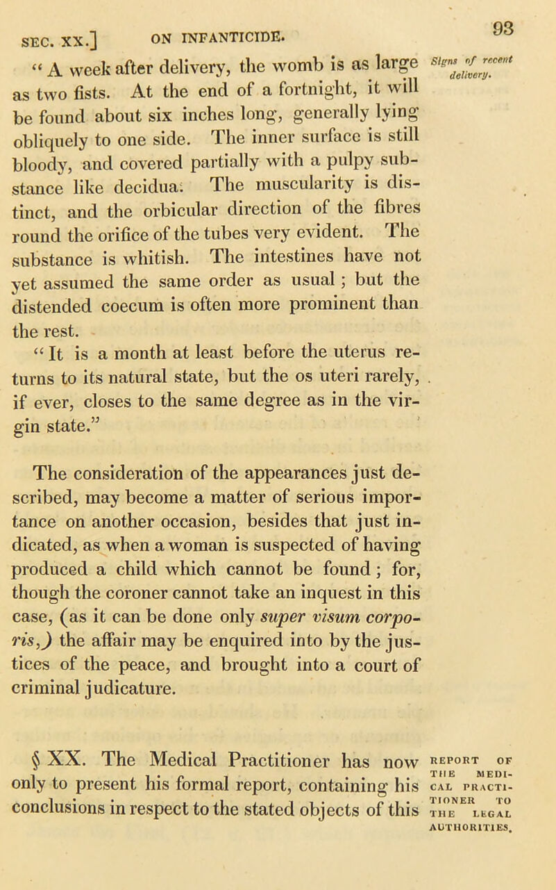 “ A week after delivery, the womb is as large as two fists. At the end of a fortnight, it will be found about six inches long, generally lying obliquely to one side. The inner surface is still bloody, and covered partially with a pulpy sub- stance like decidua. The muscularity is dis- tinct, and the orbicular direction of the fibres round the orifice of the tubes very evident. The substance is whitish. The intestines have not yet assumed the same order as usual ; but the distended coecum is often more prominent than the rest. “It is a month at least before the uterus re- turns to its natural state, but the os uteri rarely, if ever, closes to the same degree as in the vir- gin state.” 93 Signs of recent delivery. The consideration of the appearances just de- scribed, may become a matter of serious impor- tance on another occasion, besides that just in- dicated, as when a woman is suspected of having produced a child which cannot be found; for, though the coroner cannot take an inquest in this case, (as it can be done only super visum corpo- ris,) the affair may be enquired into by the jus- tices of the peace, and brought into a court of criminal judicature. § XX. The Medical Practitioner has now report of only to present his formal report, containing his cal practi- conclusions in respect to the stated objects of this ™™ERl*gIl AUTHORITIES.