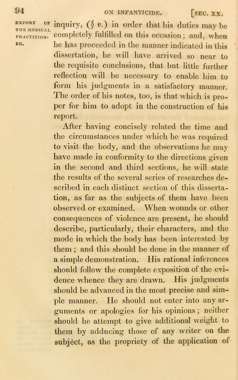 REPORT OF THE MEDICAL PRACTITION- ER* inquiry, (§ v.) in order that his duties may be completely fulfilled on this occasion ; and, when he has proceeded in the manner indicated in this dissertation, he will have arrived so near to the requisite conclusions, that but little further reflection will be necessary to enable him to form his judgments in a satisfactory manner. The order of his notes, too, is that which is pro- per for him to adopt in the construction of his report. After having concisely related the time and the circumstances under which he was required to visit the body, and the observations he may have made in conformity to the directions given in the second and third sections, he will state the results of the several series of researches de- scribed in each distinct section of this disserta- tion, as far as the subjects of them have been observed or examined. When wounds or other consequences of violence are present, he should describe, particularly, their characters, and the mode in which the body has been interested by them; and this should be done in the manner of a simple demonstration. His rational inferences should follow the complete exposition of the evi- dence whence they are drawn. His judgments should be advanced in the most precise and sim- ple manner. He should not enter into any ar- guments or apologies for his opinions; neither should he attempt to give additional weight to them by adducing those of any writer on the subject, as the propriety of the application of