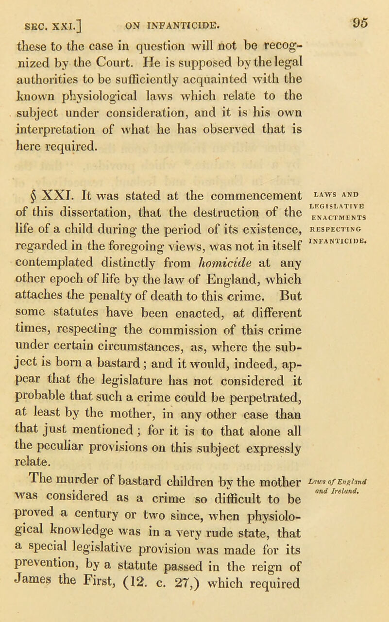 these to the case in question will not be recog- nized by the Court. He is supposed by the legal authorities to be sufficiently acquainted with the known physiological laws which relate to the subject under consideration, and it is his own interpretation of what he has observed that is here required. § XXI. It was stated at the commencement of this dissertation, that the destruction of the life of a child during the period of its existence, regarded in the foregoing views, was not in itself contemplated distinctly from homicide at any other epoch of life by the law of England, which attaches the penalty of death to this crime. But some statutes have been enacted, at different times, respecting the commission of this crime under certain circumstances, as, where the sub- ject is born a bastard; and it would, indeed, ap- pear that the legislature has not considered it probable that such a crime could be perpetrated, at least by the mother, in any other case than that just mentioned ; for it is to that alone all the peculiar provisions on this subject expressly relate. The murder of bastard children by the mother was considered as a crime so difficult to be proved a century or two since, when physiolo- gical knowledge was in a very rude state, that a special legislative provision was made for its pievention, by a statute passed in the reign of James the First, (12. c. 27,) which required LAWS AND LEGISLATIVE ENACTMENTS RESPECTING INFANTICIDE. Laws of Eng hud and Ireland.