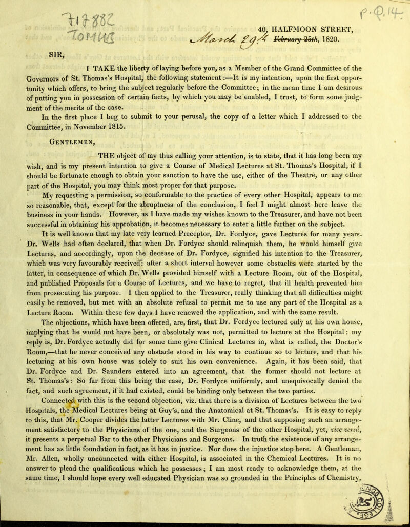 e ■j 40, HALFMOON STREET, ^ebmary-^th, 1820. I TAKE the liberty of laying before you, as a Member of the Grand Committee of the Governors of St. Thomas’s Hospital, the following statement:—It is my intention, upon the first oppor- tunity which offers, to bring the subject regularly before the Committee; in the mean time I am desirous of putting you in possession of certain facts, by which you may be enabled, I trust, to form some judg- ment of the merits of the case. In the first place I beg to submit to your perusal, the copy of a letter which I addressed to the Committee, in November 1815. Gentlemen, THE object of my thus calling your attention, is to state, that it has long been my wish, and is my present intention to give a Course of Medical Lectures at St. Thomas’s Hospital, if 1 should be fortunate enough to obtain your sanction to have the use, either of the Theatre, or any other part of the Hospital, you may think most proper for that purpose. My requesting a permission, so conformable to the practice of every other Hospital, appears to me so reasonable, that, except for the abruptness of the conclusion, I feel I might almost here leave the business in your hands. However, as I have made my wishes known to the Treasurer, and have not been successful in obtaining his approbation, it becomes necessary to enter a little further on the subject. It is well known that my late very learned Preceptor, Dr. Fordyce, gave Lectures for many years. Dr. Wells had often declared, that when Dr. Fordyce should relinquish them, he would himself give Lectures, and accordingly, upon the decease of Dr. Fordyce, signified his intention to the Treasurer, which was very favourably received; after a short interval however some obstacles were started by the latter, in consequence of which Dr. Wells provided himself with a Lecture Room, out of the Hospital, and published Proposals for a Course of Lectures, and we have to regret, that ill health prevented him from prosecuting his purpose. I then applied to the Treasurer, really thinking that all difficulties might easily be removed, but met with an absolute refusal to permit me to use any part of the Hospital as a Lecture Room. Within these few days I have renewed the application, and with the same result. The objections, which have been offered, are, first, that Dr. Fordyce lectured only at his own house, implying that he would not have been, or absolutely was not, permitted to lecture at the Hospital: my reply is, Dr. Fordyce actually did for some time give Clinical Lectures in, what is called, the Doctor’s Room,—that he never conceived any obstacle stood in his way to continue so to lecture, and that his lecturing at his own house was solely to suit his own convenience. Again, it has been said, that Dr. Fordyce and Dr. Saunders entered into an agreement, that the former should not lecture at St. Thomas’s; So far from this being the case, Dr. Fordyce uniformly, and unequivocally denied the fact, and such agreement, if it had existed, could be binding only between the two parties. Connected with this is the second objection, viz. that there is a division of Lectures between the two Hospitals, the Medical Lectures being at Guy’s, and the Anatomical at St. Thomas’s. It is easy to reply to this, that Mr. Cooper divides the latter Lectures with Mr. Cline, and that supposing such an arrange- ment satisfactory to the Physicians of the one, and the Surgeons of the other Hospital, yet, vice versa, it presents a perpetual Bar to the other Physicians and Surgeons. In truth the existence of any arrange- ment has as little foundation in fact, as it has in justice. Nor does the injustice stop here. A Gentleman, Mr. Allen, wholly unconnected with either Hospital, is associated in the Chemical Lectures. It is no answer to plead the qualifications which he possesses; I am most ready to acknowledge them, at the same time, I should hope every well educated Physician was so grounded in the Principles of Chemistry,