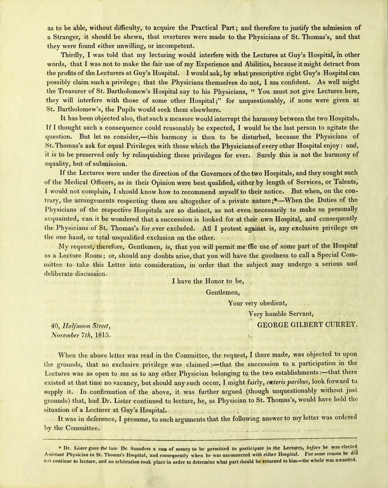 as to be able, without difficulty, to acquire the Practical Part; and therefore to justify the admission of a Stranger, it should be shewn, that overtures were made to the Physicians of St. Thomas’s, and that they were found either unwilling, or incompetent. Thirdly, I was told that my lecturing would interfere with the Lectures at Guy’s Hospital, in other words, that I was not to make the fair use of my Experience and Abilities, because it might detract from the profits of the Lecturers at Guy’s Hospital. I would ask, by what prescriptive right Guy’s Hospital can possibly claim such a privilege; that the Physicians themselves do not, I am confident. As well might the Treasurer of St. Bartholomew’s Hospital say to his Physicians, “ You must not give Lectures here, they will interfere with those of some other Hospital;” for unquestionably, if none were given at St. Bartholomew’s, the Pupils would seek them elsewhere. It has been objected also, that such a measure would interrupt the harmony between the two Hospitals. If I thought such a consequence could reasonably be expected, I would be the last person to agitate the question. But let us consider,—this harmony is then to be disturbed, because the Physicians of St. Thomas’s ask for equal Privileges with those which the Physicians of every other Hospital enjoy: and, it is to be preserved only by relinquishing these privileges for ever. Surely this is not the harmony of equality, but of submission. If the Lectures were under the direction of the Governors of the two Hospitals, and they sought such of the Medical Officers, as in their Opinion were best qualified, either by length of Services, or Talents, I would not complain, I should know how to recommend myself to their notice. But when, on the con- trary, the arrangements respecting them are altogether of a private nature;*—When the Duties of the Physicians of the respective Hospitals are so distinct, as not even necessarily to make us personally acquainted, can it be wondered that a succession is looked for at their own Hospital, and consequently the Physicians of St. Thomas’s for ever excluded. All I protest against is, any exclusive privilege on the one hand, or total unqualified exclusion on the other. My request, therefore, Gentlemen, is, that you will permit me the use of some part of the Hospital as a Lecture Room; or, should any doubts arise, that you will have the goodness to call a Special Com- mittee to take this Letter into consideration, in order that the subject may undergo a serious and deliberate discussion. I have the Honor to be, Gentlemen, Your very obedient, Very humble Servant, 40, Half moon Street, GEORGE GILBERT CURREY. November Itli, 1815. When the above letter was read in the Committee, the request, I there made, was objected to upon the grounds, that no exclusive privilege was claimedthat the succession to a participation in the Lectures was as open to me as to any other Physician belonging to the two establishments:—that there existed at that time no vacancy, but should any such occur, I might fairly, ceeteris paribus, look forward to supply it. In confirmation of the above, it was further argued (though unquestionably without just grounds) that, had Dr. Lister continued to lecture, he, as Physician to St. Thomas’s, would have held the situation of a Lecturer at Guy’s Hospital. It was in deference, I presume, to such arguments that the following answer to my letter was ordered by the Committee. * Dr. Lister gave the late Dr. Saunders a sum of money to be permitted to participate in the Lectures, before he was elected Assistant Physician to St. Thomas's Hospital, and consequently when he w as unconnected with either Hospital. For some reason he did not continue to lecture, and an arbitration took place in order to determine w hat part should be returned to him—the whole was awarded.