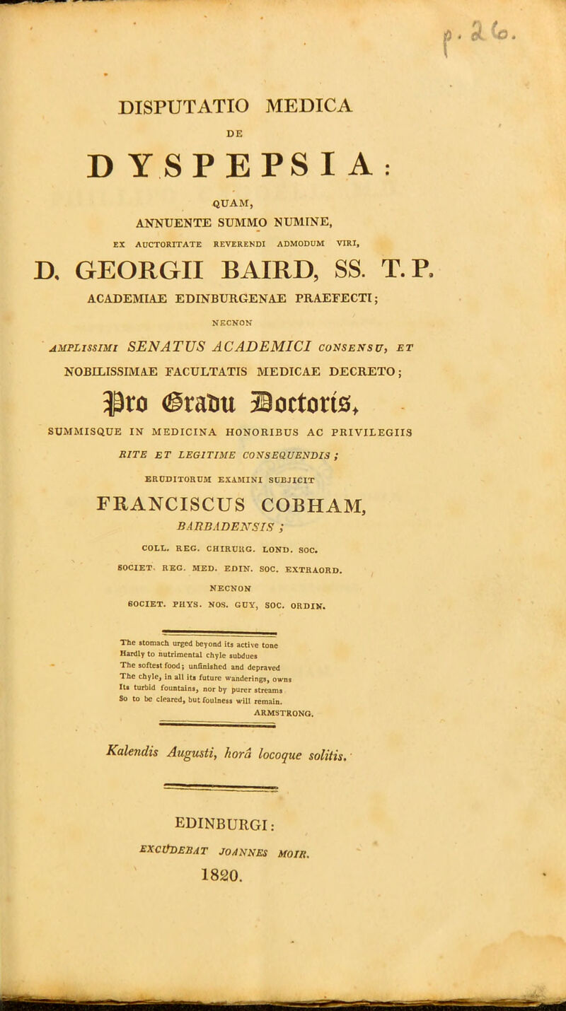 DE D YSPEPSI A: QUAM, ANNUENTE SUMMO NUMINE, EX AUCTORITATE REVERENDI ADMODUM VIRI, D. GEORGII BAIRD, SS. T.P. ACADEMIAE EDINBURGENAE PRAEFECTI; NECVON amplissimi SENATUS ACADEMICI consensu, et NOBILISSIMAE FACULTATIS MEDICAE DECRETO; $ro <gratiu Soctoris, SUMMISQUE IN MEDICINA HONORIBUS AC PRIVILEGIIS RITE ET LEGITIME CONSEQUENDIS ; ERUDITORUM EXAMINI SUBJICIT FRANCISCUS COBHAM, BARBADENSIS ; COLL. REG. CHIRUUG. LOND. SOC. SOCIET REG. MED. EDIN. SOC. EXTRAORD. NECNON SOCIET. PIIYS. NOS. GDY, SOC. ORDIN. The stomach urged beyond its active tone Hardly to nutrimental chyle subdues The softest food; unfinished and depraved The chyle, in ali it* future wanderings, owns It* turbid fountains, nor by purer st ream s So to be cleared, but foulness will remain. ARMSTRONG. Kalendis Augusti, hora locoque solitis. EDINBURGI : EXCUDERAT JOANNES 1820. MOIIt.