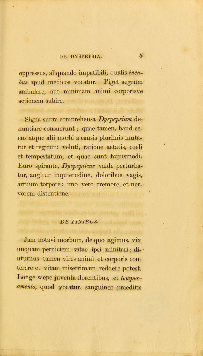 oppressus, aliquando impatibili, qualis incu- bus apud medicos vocatur. Piget aegrum ambulare, aut minimam animi eorporisve actionem subire. Signa supra comprehensa jDyspepsiam de- nuntiare consuerunt; quae tamen, haud se- cus atque alii morbi a causis plurimis muta- tur et regitur; veluti, ratione aetatis, coeli et tempestatum, et quae sunt hujusmodi. Euro spirante, Dyspepticus valde perturba- tur, angitur inquietudine, doloribus vagis, artuum torpore; imo vero tremore, et ner- vorem distentione. DE FINIBUS. Jam notavi morbum, de quo agimus, vix unquam perniciem vitae ipsi minitari; di- uturnus tamen vires animi et corporis con- terere et vitam miserrimam reddere potest. Longe saepe juventa florentibus, et temper- amento, quod yocatur, sanguineo praeditis