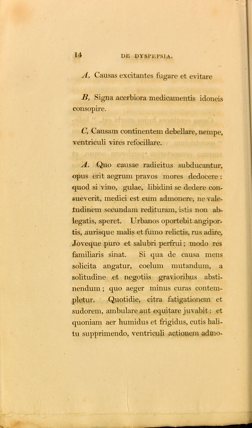 A, Causas excitantes fugare et evitare B, Signa acerbiora medicamentis idoneis consopire. i C, Causam continentem debellare, nempe, ventriculi vires refocillare. A. Quo causae radicitus subducantur, opus erit aegrum pravos mores dedocere : quod si vino, gulae, libidini se dedere con- sueverit, medici est eum admonere, ne vale- tudinem secundam redituram, istis non ab- legatis, speret. Urbanos oportebit angipor- tis, aurisque malis et fumo relictis, rus adire, Joveque puro et salubri perfrui; modo res familiaris sinat. Si qua de causa mens solicita angatur, coelum mutandum, a solitudine et negotiis gravioribus absti- nendum ; quo aeger minus curas contem- pletur. Quotidie, citra fatigationem et sudorem, ambulare aut equitare juvabit: et quoniam aer humidus et frigidus, cutis hali- tu supprimendo, ventriculi actionem admo-