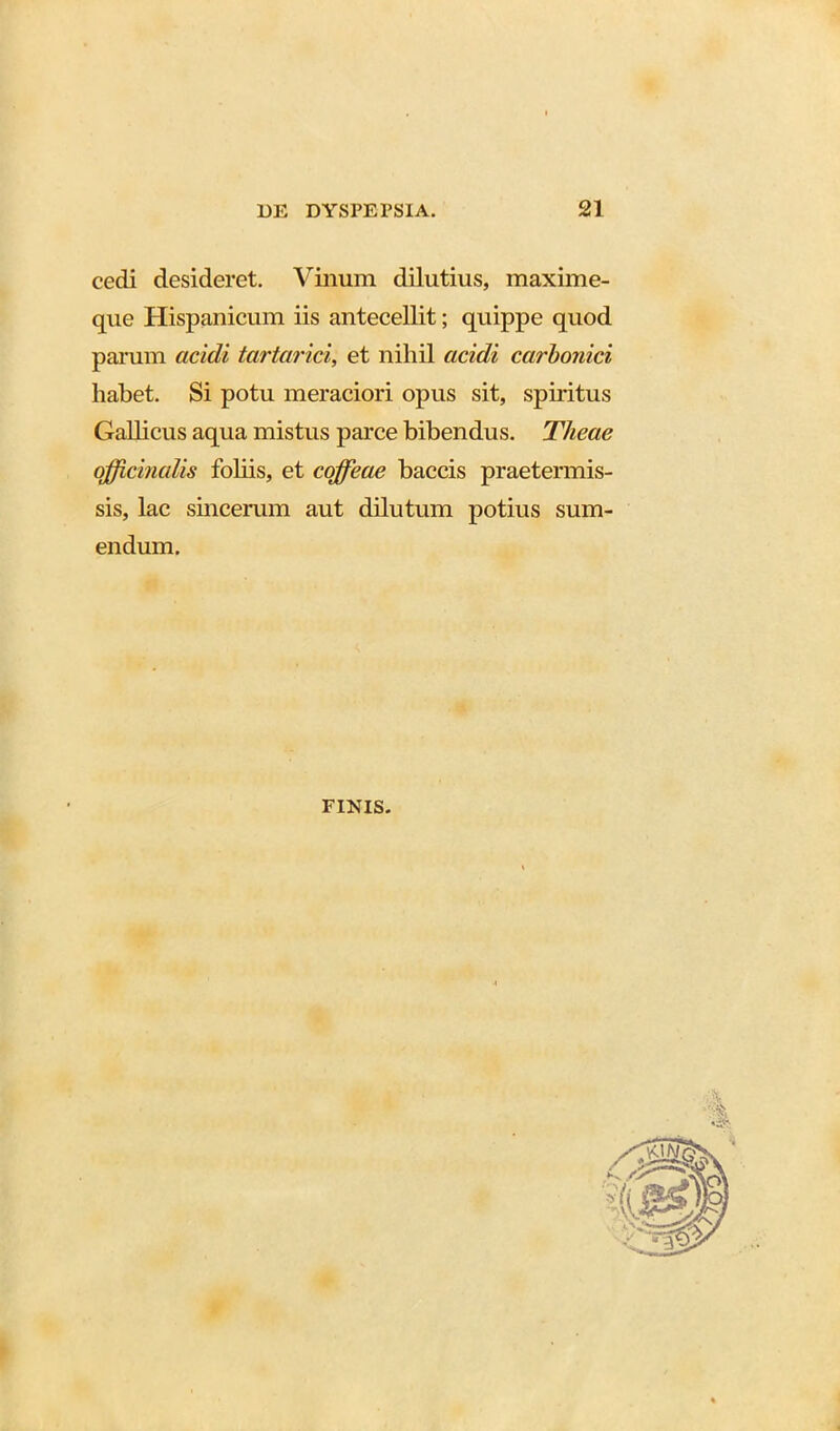 cedi desideret. Vinum dilutius, maxime- que Hispanicum iis antecellit; quippe quod panun acidi tartarici, et nihil acidi carbonici habet. Si potu meraciori opus sit, spiritus Gallicus aqua mistus parce bibendus. Tlieae officinalis foliis, et cojfeae baccis praetermis- sis, lac sincerum aut dilutum potius sum- endum. FINIS.