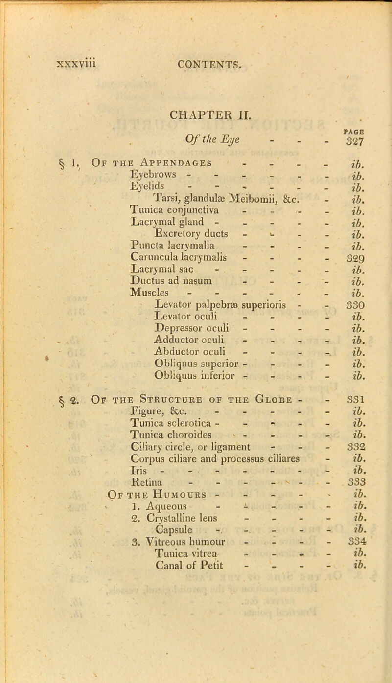 CHAPTER II. Of the Eye § 1. Of the Appendages - Eyebrows - Eyelids - Tarsi, glandulae Meibomii, &c. Tunica conjunctiva - Lacrymal gland - Excretory ducts - Puncla lacrymalia - Caruncula lacrymalis - Lacrymal sac - Ductus ad nasum - Muscles - Levator pnlpebras superioris - Levator oculi - Depressor oculi - Adductor oculi - - - Abductor oculi - Obliquus superior - Obliquus inferior - § 2. Of the Structure of the Globe - Figure, &c. - - - - Tunica sclerotica - Tunica clioroides - Ciliary circle, or ligament Corpus ciliare and processus ciliares Iris ------ Retina - - - - x - Of the Humours - ' ]. Aqueous - 2. Crystalline lens - Capsule - - - 3. Vitreous humour - Tunica vitrea - PAGE - 327 ib. ib. ib. ib. ib. ib. ib. ib. - 329 ib. ib. ib. - 330 ib. ib. ib. ib. ib. ib. - 331 ib. ib. ib. - 332 ib. ib. - 333 ib. ib. ib. ib. - S34 ib.