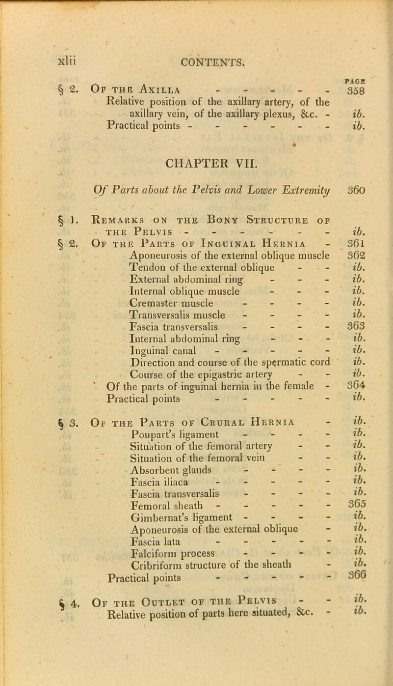 PAGE § 2. Or the Axilla 358 Relative position of the axillary artery, of the axillary vein, of the axillary plexus, &c. - ib. Practical points ------ ib. CHAPTER VII. Of Parts about the Pelvis and Lower Extremity 360 § 1. Remarks on the Bony Structure of the Pelvis ------ ib. § 2. Of the Parts of Inguinal Hernia - 361 Aponeurosis of the external oblique muscle 362 Tendon of the external oblique - - ib. External abdominal ring - ib. Internal oblique muscle - ib. Cremaster muscle - ib. Transversalis muscle - ib. Fascia transversalis - 363 Internal abdominal ring - ib. Inguinal canal ib. Direction and course of the spermatic cord ib. Course of the epigastric artery - - ib. Of the parts of inguinal hernia in the female - 364 Practical points ib. § 3. Of the Parts of Crural Hernia - ib. Poupart’s ligament - ib. Situation of the femoral artery - - ib. Situation of the femoral vein - - ib. Absorbent glands - if. Fascia iliaca tb. Fascia transversalis - ib. Femoral sheath ----- 365 Gimbernat’s ligament - - - - ib. Aponeurosis of the external oblique - ib. Fascia lata - - - - - ib. Falciform process - if. Cribriform structure of the sheath - ib. Practical points ----- ^>66 ^ 4. Of the Outlet of the Pelvis - - if• Relative position of parts here situated, &c. - ib.