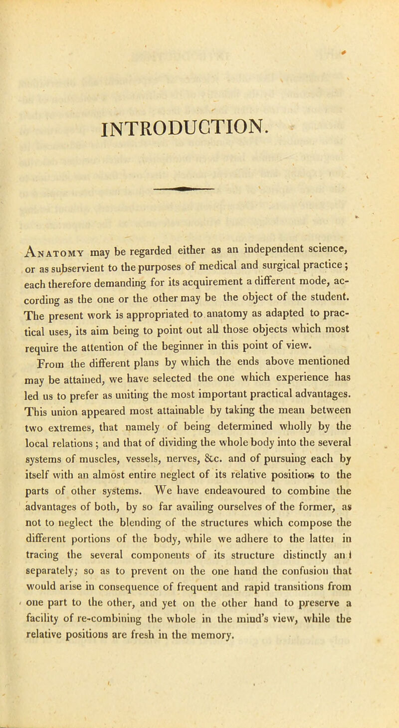 INTRODUCTION. Anatomy may be regarded either as an independent science, or as subservient to the purposes of medical and surgical practice ; each therefore demanding for its acquirement a different mode, ac- cording as the one or the other may be the object of the student. The present work is appropriated to anatomy as adapted to prac- tical uses, its aim being to point out all those objects which most require the attention of the beginner in this point of view. From the different plans by which the ends above mentioned may be attained, we have selected the one which experience has led us to prefer as uniting the most important practical advantages. This union appeared most attainable by taking the mean between two extremes, that namely of being determined wholly by the local relations ; and that of dividing the whole body into the several systems of muscles, vessels, nerves, &c. and of pursuing each by itself with an almost entire neglect of its relative position to the parts of other systems. We have endeavoured to combine the advantages of both, by so far availing ourselves of the former, as not to neglect the blending of the structures which compose the different portions of the body, while we adhere to the lattei in tracing the several components of its structure distinctly an t separately; so as to prevent on the one hand the confusion that would arise in consequence of frequent and rapid transitions from one part to the other, and yet on the other hand to preserve a facility of re-combining the whole in the mind’s view, while the relative positions are fresh in the memory.