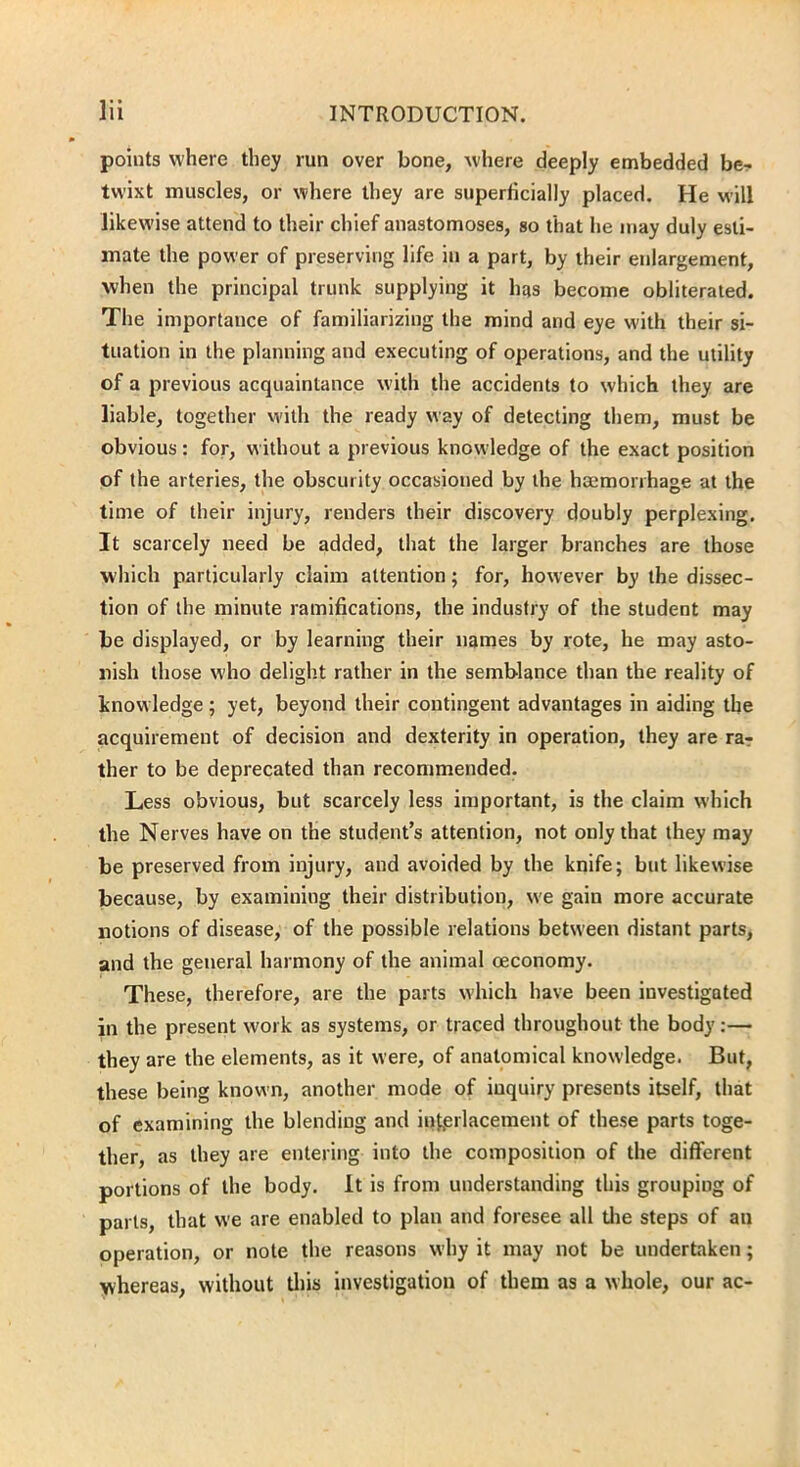 points where they run over bone, where deeply embedded be- twixt muscles, or where they are superficially placed. He will likewise attend to their chief anastomoses, so that he may duly esti- mate the power of preserving life in a part, by their enlargement, when the principal trunk supplying it has become obliterated. The importance of familiarizing the mind and eye with their si- tuation in the planning and executing of operations, and the utility of a previous acquaintance with the accidents to which they are liable, together with the ready way of detecting them, must be obvious: for, without a previous knowledge of the exact position of the arteries, the obscurity occasioned by the haemorrhage at the time of their injury, renders their discovery doubly perplexing. It scarcely need be added, that the larger branches are those which particularly claim attention; for, however by the dissec- tion of the minute ramifications, the industry of the student may be displayed, or by learning their names by rote, he may asto- nish those who delight rather in the semblance than the reality of knowledge; yet, beyond their contingent advantages in aiding the acquirement of decision and dexterity in operation, they are ra- ther to be deprecated than recommended. Less obvious, but scarcely less important, is the claim which the Nerves have on the student’s attention, not only that they may be preserved from injury, and avoided by the knife; but likewise because, by examining their distribution, we gain more accurate notions of disease, of the possible relations between distant parts, and the general harmony of the animal oeconomy. These, therefore, are the parts which have been investigated in the present work as systems, or traced throughout the body:— they are the elements, as it were, of anatomical knowledge. But, these being known, another mode of inquiry presents itself, that of examining the blending and interlacement of these parts toge- ther, as they are entering into the composition of the different portions of the body. It is from understanding this grouping of parts, that we are enabled to plan and foresee all the steps of an operation, or note the reasons why it may not be undertaken; whereas, without this investigation of them as a whole, our ac-