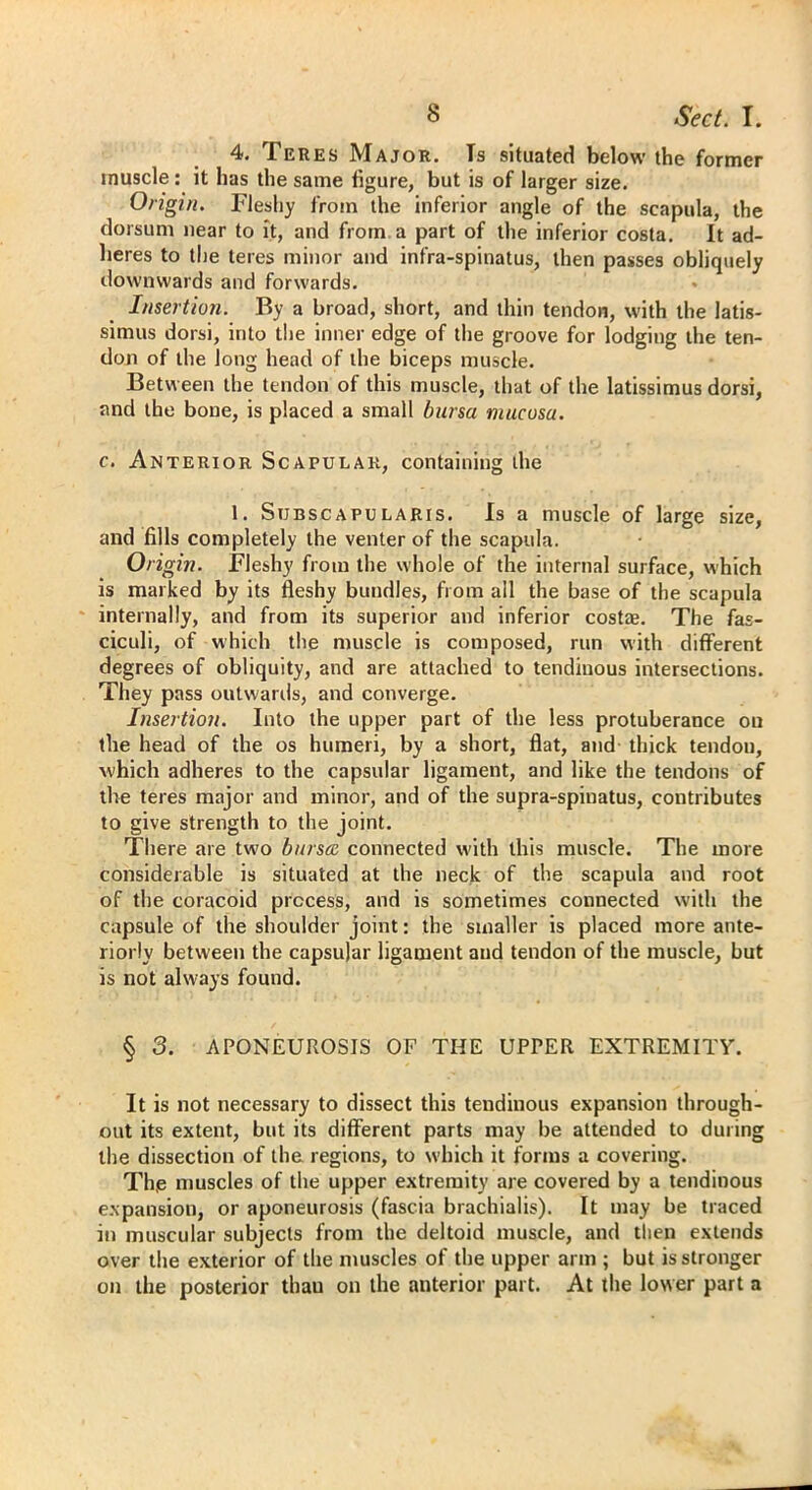 4. Teres Major. Ts situated below the former muscle: it has the same figure, but is of larger size. Origin. Fleshy from the inferior angle of the scapula, the dorsum near to it, and from a part of the inferior costa. It ad- heres to the teres minor and infra-spinatus, then passes obliquely downwards and forwards. Insertion. By a broad, short, and thin tendon, with the latis- simus dorsi, into the inner edge of the groove for lodging the ten- don of the long head of the biceps muscle. Between the tendon of this muscle, that of the latissimus dorsi, and the bone, is placed a small bursa mucosa. c. Anterior Scapular, containing the 1. Subscapularis. Is a muscle of large size, and fills completely the venter of the scapula. Origin. Fleshy from the whole of the internal surface, which is marked by its fleshy bundles, from all the base of the scapula internally, and from its superior and inferior costae. The fas- ciculi, of which the muscle is composed, run with different degrees of obliquity, and are attached to tendinous intersections. They pass outwards, and converge. Insertion. Into the upper part of the less protuberance on the head of the os humeri, by a short, flat, and thick tendon, which adheres to the capsular ligament, and like the tendons of the teres major and minor, and of the supra-spinatus, contributes to give strength to the joint. There are two bursa connected with this muscle. The more considerable is situated at the neck of the scapula and root of the coracoid process, and is sometimes connected with the capsule of the shoulder joint: the smaller is placed more ante- riorly between the capsular ligament and tendon of the muscle, but is not always found. § 3. APONEUROSIS OF THE UPPER EXTREMITY. It is not necessary to dissect this tendinous expansion through- out its extent, but its different parts may be attended to during the dissection of the regions, to which it forms a covering. The muscles of the upper extremity are covered by a tendinous expansion, or aponeurosis (fascia brachialis). It may be traced in muscular subjects from the deltoid muscle, and then extends over the exterior of the muscles of the upper arm ; but is stronger on the posterior thau on the anterior part. At the lower part a