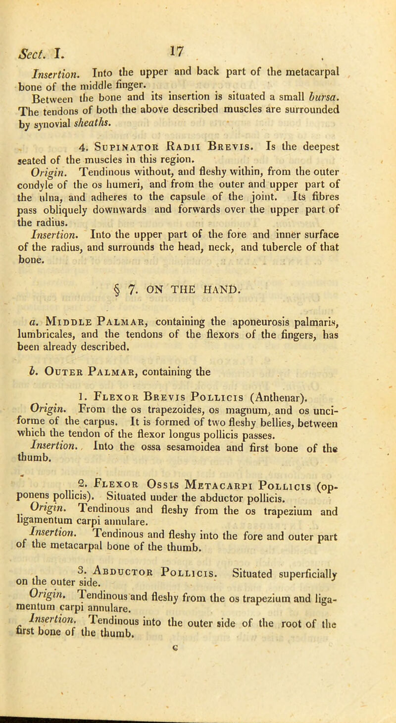 Sect. I. I? . , Insertion. Into the upper and back part of the metacarpal bone of the middle linger. Between the bone and its insertion is situated a small bursa. The tendons of both the above described muscles are surrounded by synovial sheaths. 4. Supinator Radii Brevis. Is the deepest seated of the muscles in this region. Origin. Tendinous without, and fleshy within, from the outer condyle of the os humeri, and from the outer and upper part of the ulna, and adheres to the capsule of the joint. Its fibres pass obliquely downwards and forwards over the upper part of the radius. Insertion. Into the upper part of the fore and inner surface of the radius, and surrounds the head, neck, and tubercle of that bone. § 7- ON THE HAND. a. Middle Palmar, containing the aponeurosis palmaris, lumbricales, and the tendons of the flexors of the fingers, has been already described. b. Outer Palmar, containing the 1. Flexor Brevis Pollicis (Anthenar). Origin. From the os trapezoides, os magnum, and os unci- forme of the carpus. It is formed of two fleshy bellies, between which the tendon of the flexor longus pollicis passes. Insertion., Into the ossa sesamoidea and first bone of the thumb. 2. Flexor Ossis Metacarpi Pollicis (op- ponents pollicis). Situated under the abductor pollicis. Origin. Tendinous and fleshy from the os trapezium and hgamentum carpi annulare. Insertion. Tendinous and fleshy into the fore and outer part of the metacarpal bone of the thumb. 3. Abductor Pollicis. Situated superficially on the outer side. Origin. Tendinous and fleshy from the os trapezium and liga- mentum carpi annulare. Insertion. Tendinous into the outer side of the root of the first bone of the thumb. c