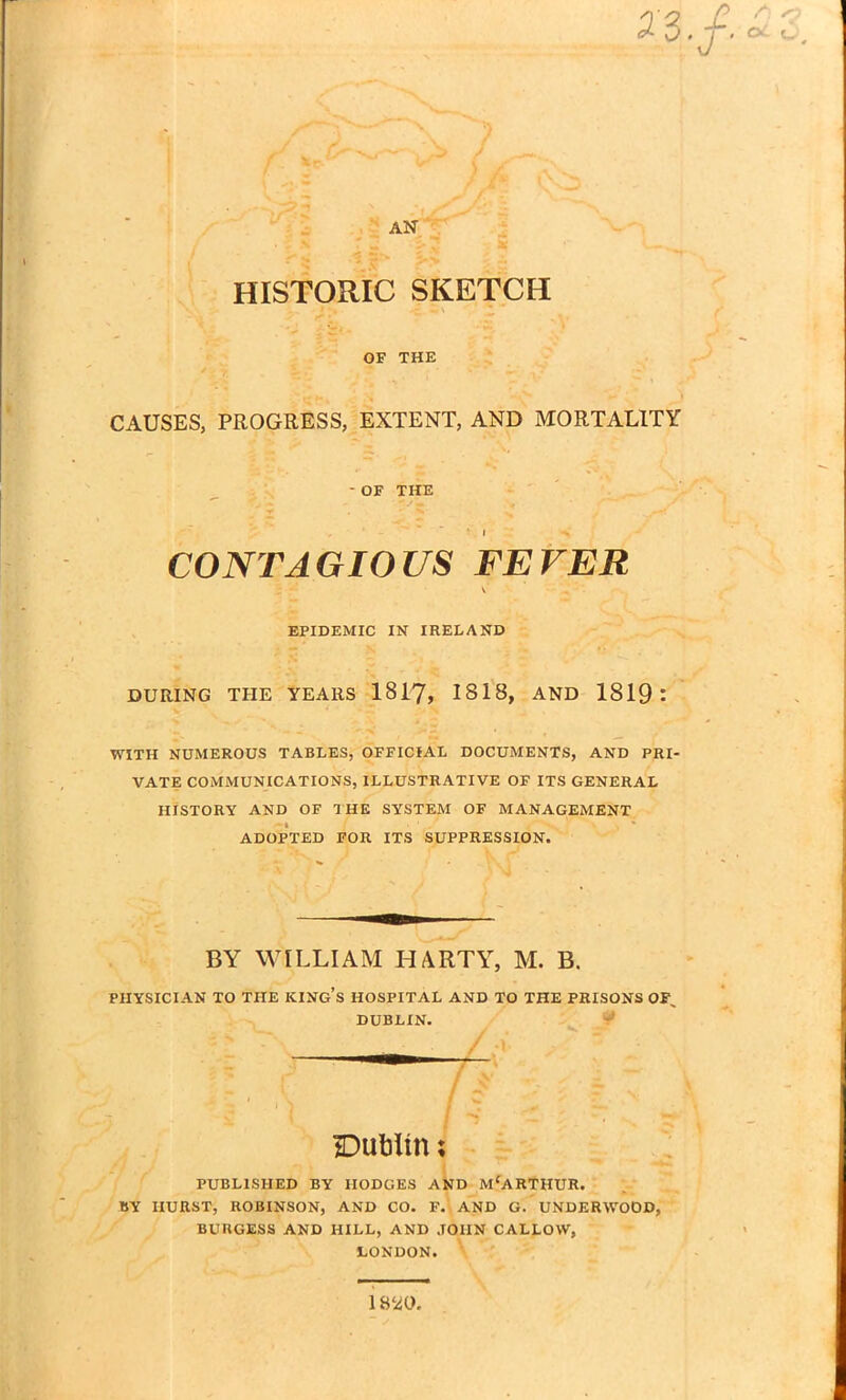 an HISTORIC SKETCH OF THE CAUSES, PROGRESS, EXTENT, AND MORTALITY - OF THE ' I N CONTAGIOUS FEVER V EPIDEMIC IN IRELAND DURING THE YEARS 1817, 1818, AND 1819: WITH NUMEROUS TABLES, OFFICIAL DOCUMENTS, AND PRI- VATE COMMUNICATIONS, ILLUSTRATIVE OF ITS GENERAL HISTORY AND OF THE SYSTEM OF MANAGEMENT ADOPTED FOR ITS SUPPRESSION. BY WILLIAM HARTY, M. B. PHYSICIAN TO THE ICING’S HOSPITAL AND TO THE PRISONS OF^ DUBLIN. / V « - V / V < • V, I ' I ^ ^Dublin; PUBLISHED BY HODGES AND MfARTHUR. BY IIURST, ROBINSON, AND CO. F. AND G. UNDERWOOD, BURGESS AND HILL, AND JOHN CALLOW, LONDON.