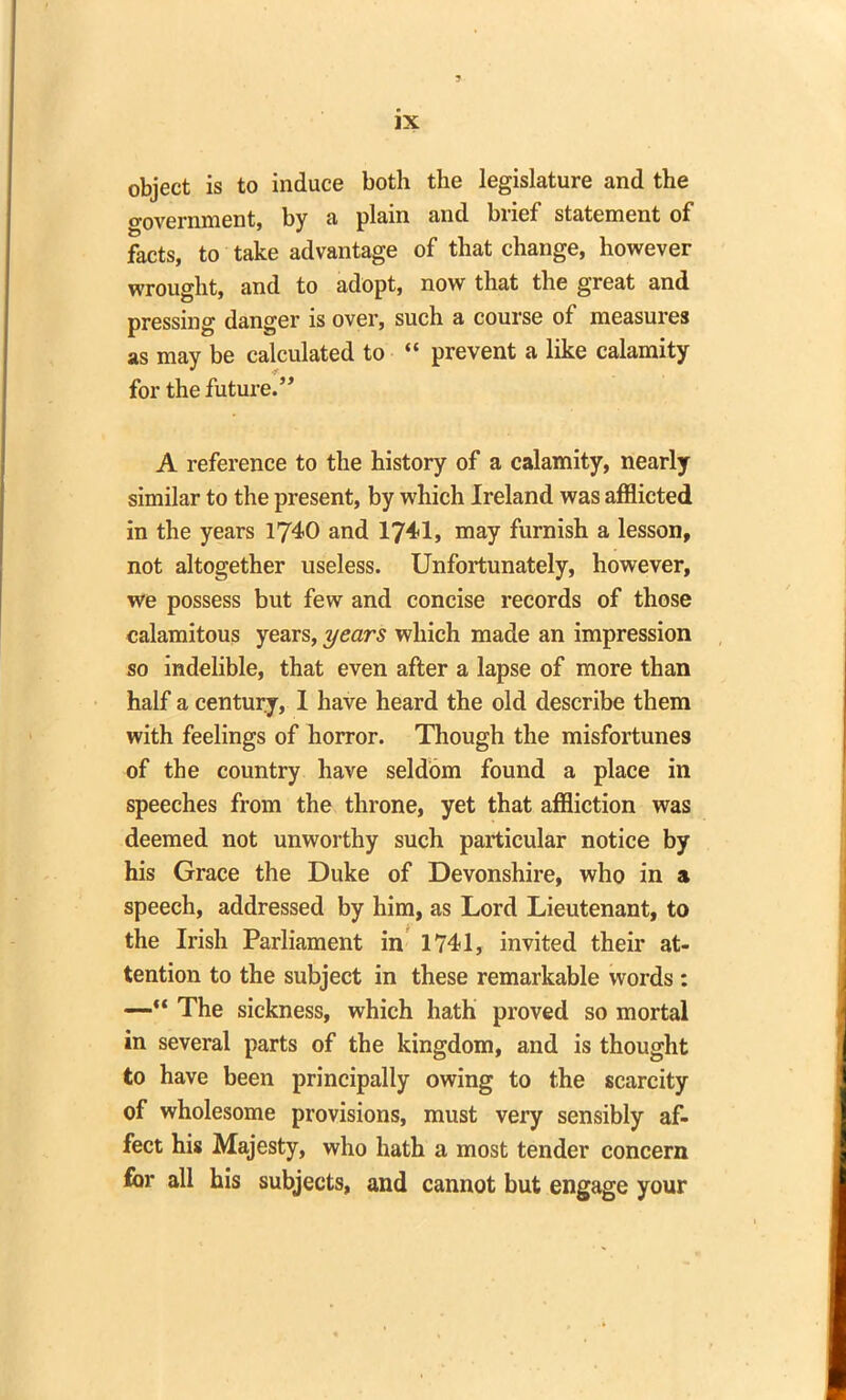 object is to induce both the legislature and the o-overnment, by a plain and brief statement of facts, to take advantage of that change, however wrought, and to adopt, now that the great and pressing danger is over, such a course of measures as may be calculated to “ prevent a like calamity for the future.” A reference to the history of a calamity, nearly similar to the present, by which Ireland was afflicted in the years 1740 and 1741, may furnish a lesson, not altogether useless. Unfortunately, however, we possess but few and concise records of those calamitous years, years which made an impression so indelible, that even after a lapse of more than half a century, I have heard the old describe them with feelings of horror. Though the misfortunes of the country have seldom found a place in speeches from the throne, yet that affliction was deemed not unworthy such particular notice by his Grace the Duke of Devonshire, who in a speech, addressed by him, as Lord Lieutenant, to the Irish Parliament in 1741, invited their at- tention to the subject in these remarkable words : —“ The sickness, which hath proved so mortal in several parts of the kingdom, and is thought to have been principally owing to the scarcity of wholesome provisions, must very sensibly af- fect his Majesty, who hath a most tender concern for all his subjects, and cannot but engage your