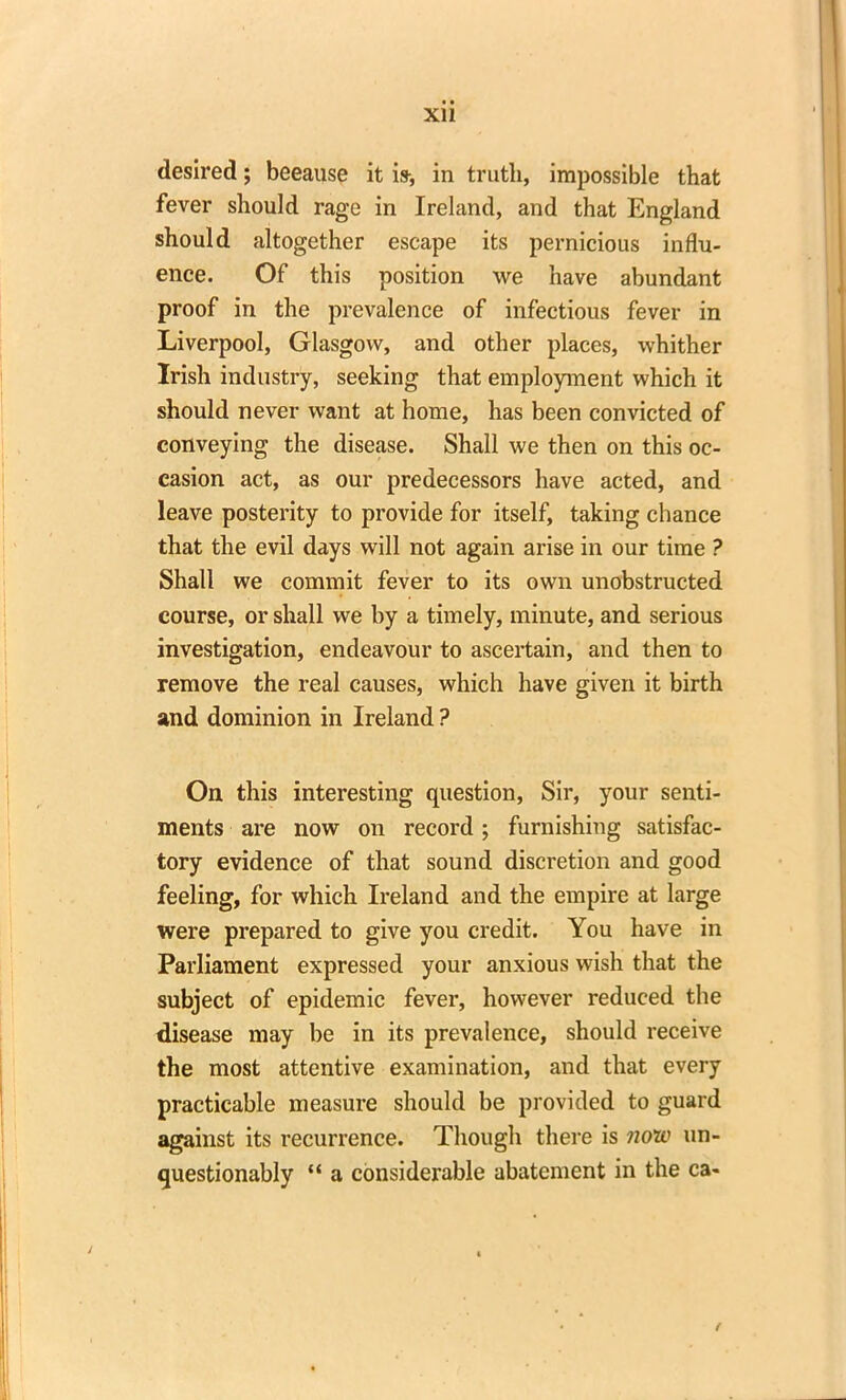 Xll desired; because it is-, in truth, impossible that fever should rage in Ireland, and that England should altogether escape its pernicious influ- ence. Of this position we have abundant proof in the prevalence of infectious fever in Liverpool, Glasgow, and other places, whither Irish industry, seeking that employment which it should never want at home, has been convicted of conveying the disease. Shall we then on this oc- casion act, as our predecessors have acted, and leave posterity to provide for itself, taking chance that the evil days will not again arise in our time ? Shall we commit fever to its own unobstructed course, or shall we by a timely, minute, and serious investigation, endeavour to ascertain, and then to remove the real causes, which have given it birth and dominion in Ireland ? On this interesting question, Sir, your senti- ments are now on record ; furnishing satisfac- tory evidence of that sound discretion and good feeling, for which Ireland and the empire at large were prepared to give you credit. You have in Parliament expressed your anxious wish that the subject of epidemic fever, however reduced the disease may be in its prevalence, should receive the most attentive examination, and that every practicable measure should be provided to guard against its recurrence. Though there is now un- questionably “ a considerable abatement in the ca- f