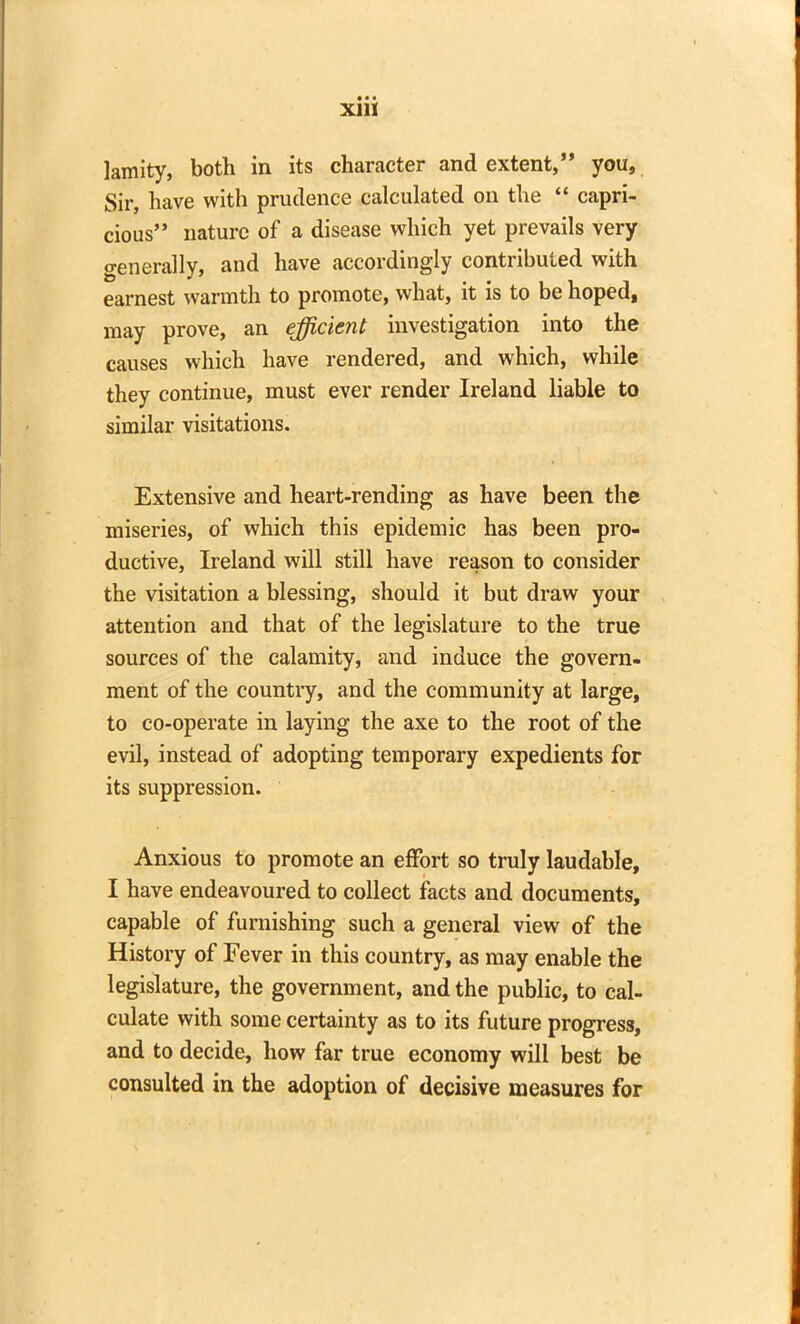 lamity, both in its character and extent,” you, Sir, have with prudence calculated on the “ capri- cious” nature of a disease which yet prevails very generally, and have accordingly contributed with earnest warmth to promote, what, it is to be hoped, may prove, an efficient investigation into the causes which have rendered, and which, while they continue, must ever render Ireland liable to similar visitations. Extensive and heart-rending as have been the miseries, of which this epidemic has been pro- ductive, Ireland will still have reason to consider the visitation a blessing, should it but draw your attention and that of the legislature to the true sources of the calamity, and induce the govern- ment of the country, and the community at large, to co-operate in laying the axe to the root of the evil, instead of adopting temporary expedients for its suppression. Anxious to promote an effort so truly laudable, I have endeavoured to collect facts and documents, capable of furnishing such a general view of the History of Fever in this country, as may enable the legislature, the government, and the public, to cal- culate with some certainty as to its future progress, and to decide, how far true economy will best be consulted in the adoption of decisive measures for