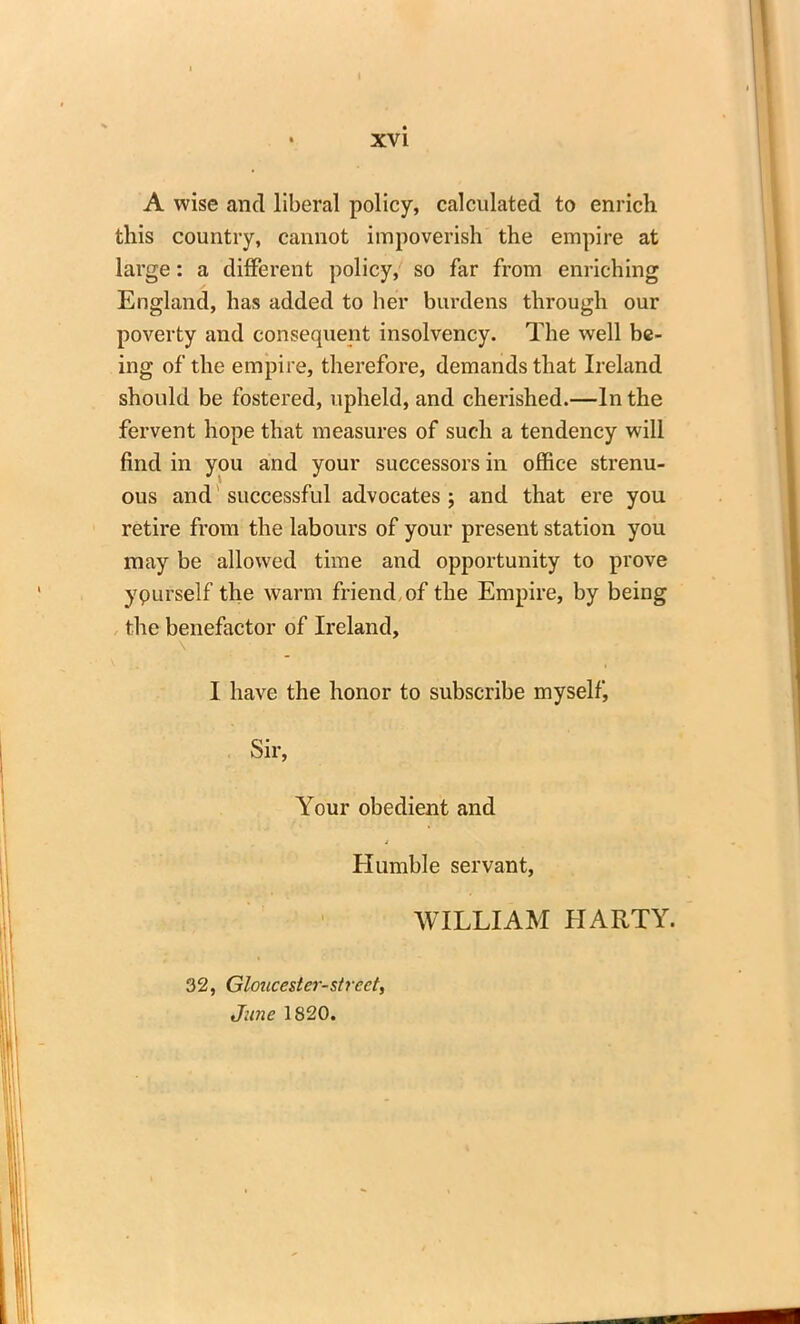 A wise and liberal policy, calculated to enrich this country, cannot impoverish the empire at large: a different policy, so far from enriching England, has added to her burdens through our poverty and consequent insolvency. The well be- ing of the empire, therefore, demands that Ireland should be fostered, upheld, and cherished.—In the fervent hope that measures of such a tendency will find in you and your successors in office strenu- ous and'successful advocates; and that ere you retire from the labours of your present station you may be allowed time and opportunity to prove ypurself the warm friend of the Empire, by being the benefactor of Ireland, I have the honor to subscribe myself, Sir, Your obedient and Humble servant, WILLIAM IIARTY. 32, Gloucester-street, June 1820.