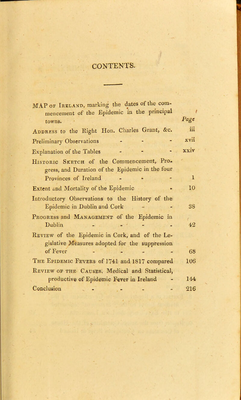 CONTENTS. MAP of Ireland, marking the dates of the com- mencement of the Epidemic in the piincipal towns. P°Se Address to the Right Hon. Charles Grant, &c. iii Preliminary Observations - ■ xv*i Explanation of the Tables - * XXN Historic Sketch of the Commencement, Pro- gress, and Duration of the Epidemic in the four Provinces of Ireland - - 1 Extent and Mortality of the Epidemic - 10 Introductory Observations to the History of the Epidemic in Dublin and Cork - - 38 Progress and Management of the Epidemic in Dublin - - ' 42 Review of the Epidemic in Cork, and of the Le- gislative Measures adopted for the suppression of Fever - - - 68 The Epidemic Fevers of 1741 and 1817 compared 106 Review of the Causes, Medical and Statistical, productive of Epidemic Fever in Ireland - 114 Conclusion _ - - 216