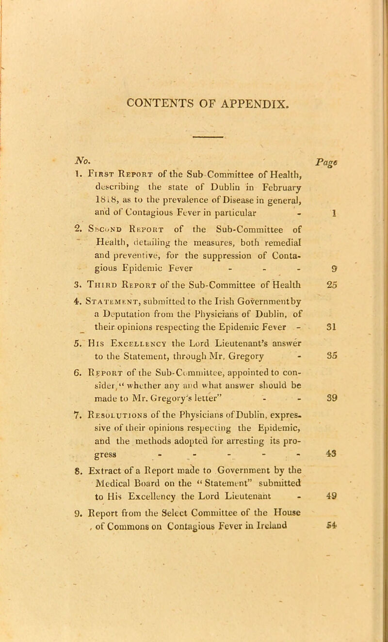 CONTENTS OF APPENDIX. No. Page 1. Fiiist Report of the Sub Committee of Health, describing the state of Dublin in February 1818, as to the prevalence of Disease in general, and of Contagious Fever in particular - 1 2. Skcund Report of the Sub-Committee of Health, detailing the measures, both remedial and preventive, for the suppression of Conta- gious Epidemic Fever 9 3. Third Report of the Sub-Committee of Health 25 4. Statement, submitted to the Irish Governmentby a Deputation from the Physicians of Dublin, of their opinions respecting the Epidemic Fever - 31 5. His Excellency the Lord Lieutenant’s answer to the Statement, through Mr, Gregory - 35 6. Report of the Sub-Committee, appointed to con- sider, “ whether any and what answer should be made to Mr. Gregory's letter” - 39 Y. Resolutions of the Physicians of Dublin, expres- sive of their opinions respecting the Epidemic, and the methods adopted for arresting its pro- gress - - - - 43 8. Extract of a Report matle to Government by the Medical Board on the “ Statement” submitted to His Excellency the Lord Lieutenant - 49 9. Report from the Select Committee of the House , of Commons on Contagious Fever in Ireland 54