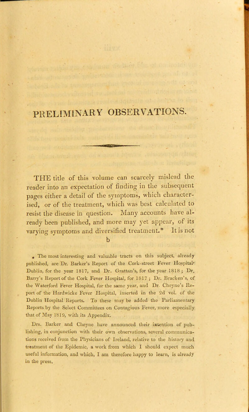 PRELIMINARY OBSERVATIONS. THE title of this volume can scarcely mislead the reader into an expectation of finding in the subsequent pages either a detail of the symptoms, which character- ised, or of the treatment, which was best calculated to resist the disease in question. Many accounts have al- ready been published, and more may yet appear, of its varying symptoms and diversified treatment.* It is not b „ The most interesting and valuable tracts on this subject, already published, are Dr. Barker’s Report of the Cork-street Fever Hospital’ Dublin, for the year 1817, and Dr. Grattan’s, for the year 1818; Dr. Barry’s Report of the Cork Fever Hospital, for 1817 ; Dr. Bracken’s, of the Waterford Fever Hospital, for the same year, and Dr. Cheyne’s Re- port of the Hardwicke Fever Hospital, inserted in the 2d vol. of the Dublin Hospital Reports. To these may be added the Parliamentary Reports by the Select Committees on Contagious Fever, more especially that of May 1819, with its Appendix. Drs. Barker and Cheyne have announced their intention of pub- lishing, in conjunction with their own observations, several communica- tions received from the Physicians of Ireland, relative to the history and treatment of the Epidemic, a work from which I should expect much useful information, and which, I am therefore happy to learn, is already in the press.