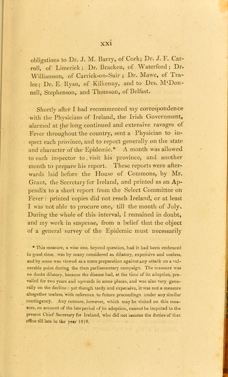 obligations to Dr. J. M. Barry, of Cork; Dr. J. F. Car- roll, of Limerick ; Dr. Bracken, of Waterford ; Dr. Williamson, of Carrick-on-Suir ; Dr. Mawe, of Tra- lee; Dr. E. Ryan, of Kilkenny, and to Drs. M‘Don- nell, Stephenson, and Thomson, of Belfast. Shortly after I had recommenced my correspondence with the Physicians of Ireland, the Irish Government, alarmed at the long continued and extensive ravages of Fever throughout the country, sent a Physician to in- spect each province, and to report generally on the state and character of the Epidemic.* A month was allowed to each inspector to.visit his province, and another month to prepare his report. These reports were after- wards laid before the House of Commons, by Mr. Grant, the Secretary for Ireland, and printed as an Ap- pendix to a short report from the Select Committee on Fever : printed copies did not reach Ireland, or at least I was not able to procure one, till the month of July. During the whole of this interval, I remained in doubt, and my work in suspense, from a belief that the object of a general survey of the Epidemic must necessarily • This measure, a wise one, beyond question, had it had been embraced in good time, was by many considered as dilatory, expensive and useless, and by some was viewed as a mere preparation against any attack on a vul- nerable point during the then parliamentary campaign. The measure was no doubt dilatory, because the disease had, at the time of its adoption, pre- vailed for two years and upwards in some places, and was also very gene- rally on the decline : yet though tardy and expensive, it was not a measure altogether useless, with reference to future proceedings under any similar contingency. Any censure, however, which may be visited on this mea- sure, on account of the lateperiod of its adoption, cannot be imputed to the present Chief Secretary for Ireland, who did not assume the duties of that office till late in the year 1818.