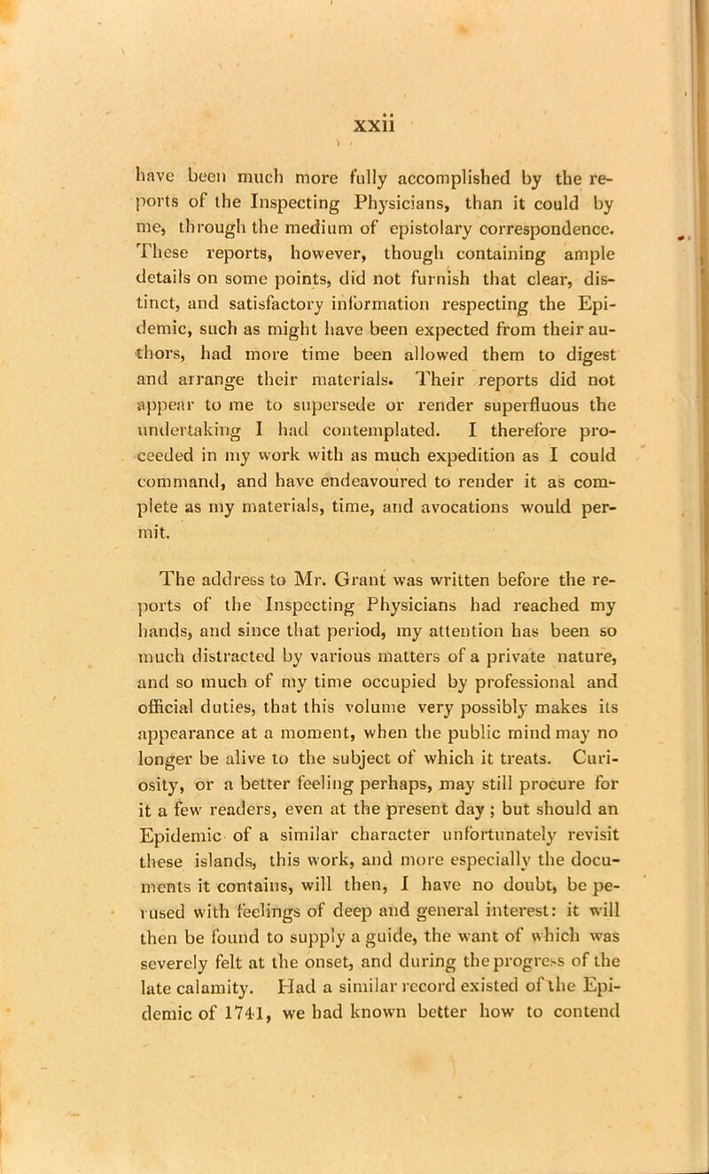 have been much more fully accomplished by the re- ports of the Inspecting Physicians, than it could by me, through the medium of epistolary correspondence. These reports, however, though containing ample details on some points, did not furnish that clear, dis- tinct, and satisfactory inlbrmation respecting the Epi- demic, such as might have been expected from their au- thors, had more time been allowed them to digest and arrange their materials. Their reports did not appear to me to supersede or render superfluous the undertaking I had contemplated. I therefore pro- ceeded in my work with as much expedition as I could command, and have endeavoured to render it as com- plete as my materials, time, and avocations would per- mit. The address to Mr. Grant was written before the re- ports of the Inspecting Physicians had reached my hands, and since that period, my attention has been so much distracted by various matters of a private nature, and so much of my time occupied by professional and official duties, that this volume very possibl}' makes its appearance at a moment, when the public mind may no longer be alive to the subject of which it treats. Curi- osity, or a better feeling perhaps, may still procure for it a few readers, even at the present day ; but should an Epidemic of a similar character unfortunately revisit these islands, this work, and more especially the docu- ments it contains, will then, I have no doubt, be pe- rused with feelings of deep and general interest: it will then be found to supply a guide, the want of which was severely felt at the onset, and during the progress of the late calamity. Had a similar record existed oTthe Epi- demic of 1741, we had known better how to contend