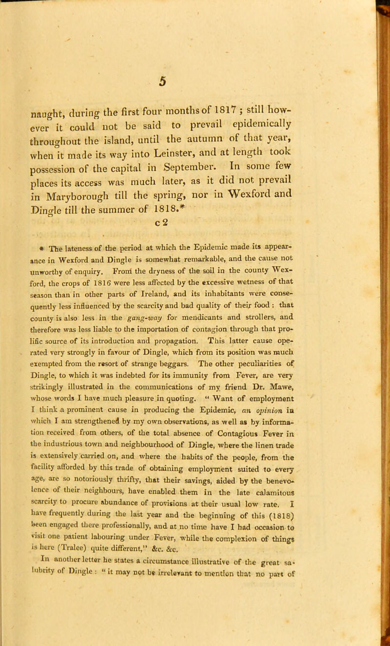 naught, during the first four months of 1817 ; still how- ever it could not be said to prevail epidemically throughout the island, until the autumn of that year, when it made its way into Leinster, and at length took possession of the capital in September. In some few places its access was much later, as it did not prevail in Maryborough till the spring, nor in Wexford and Dingle till the summer of 1818.* c 2 * The lateness of the period at which the Epidemic made its appear- ance in Wexford and Dingle is somewhat remarkable, and the cause not unworthy of enquiry. From the dryness of the soil in the county Wex- ford, the crops of 1816 were less affected by the excessive wetness of that season than in other parts of Ireland, and its inhabitants were conse- quently less influenced by the scarcity and bad quality of their food : that county is also less in the gang-way for mendicants and strollers, and therefore was less liable to the importation of contagion through that pro- lific source of its introduction and propagation. This latter cause ope- rated very strongly in favour of Dingle, which from its position was much exempted from the resort of strange beggars. The other peculiarities of Dingle, to which it was indebted for its immunity from Fever, are very strikingly illustrated in the communications of my friend Dr. Mawe, whose words I have much pleasure in quoting. “ Want of employment I think a prominent cause in producing the Epidemic, an opinion in which I am strengthened by my own observations, as well as by informa- tion received from others, of the total absence of Contagious Fever in the industrious town and neighbourhood of Dingle, where the linen trade is extensively carried on, and where the habits of the people, from the facility afforded by this trade of obtaining employment suited to every age, are so notoriously thrifty, that their savings, aided by the benevo- lence of their neighbours, have enabled them in the late calamitous scarcity to procure abundance of provisions at their usual low rate. I have frequently during the last year and the beginning of this (1818) been engaged there professionally, and at no time have I had occasion to visit one patient labouring under Fever, while the complexion of things is here (Tralee) quite different,” &c. Sec. In another letter he states a circumstance illustrative of the great sa* 1'ibrit.y of Dingle : “ it may not be irrelevant to mention that no part of