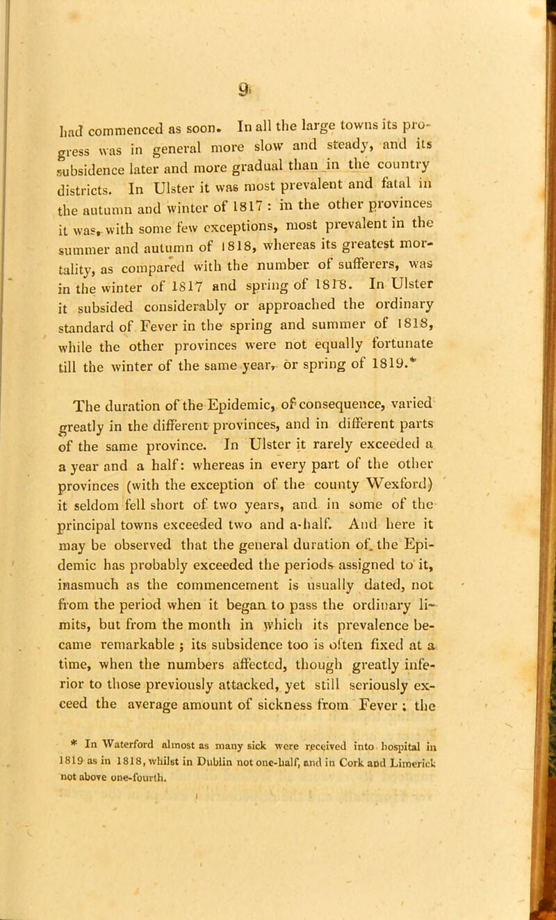 9* had commenced as soon. In all the large towns its pro- gress was in general more slow and steady, and its subsidence later and more gradual than in the country districts. In Ulster it was most prevalent and fatal in the autumn and winter of 1817 : in the other provinces it was, with some few exceptions, most prevalent in the summer and autumn of 1818, whereas its greatest mor- tality, as compared with the number of sufferers, was in the winter of 1817 and spring of 1818. In Ulster it subsided considerably or approached the ordinary standard of Fever in the spring and summer of 1818, while the other provinces were not equally fortunate till the winter of the same year, or spring of ISIS.41 The duration of the Epidemic, of consequence, varied greatly in the different provinces, and in different parts of the same province. In Ulster it rarely exceeded a a year and a half: whereas in every part of the other provinces (with the exception of the county Wexford) it seldom fell short of two years, and in some of the principal towns exceeded two and a-half. And here it may be observed that the general duration of. the Epi- demic has probably exceeded the periods assigned to it, inasmuch as the commencement is usually dated, not from the period when it began to pass the ordinary li^— mits, but from the month in which its prevalence be- came remarkable ; its subsidence too is of ten fixed at a time, when the numbers affected, though greatly infe- rior to those previously attacked, yet still seriously ex- ceed the average amount of sickness from Fever ; the * In Waterford almost as many sick were received into hospital in 1819 as in 1818, whilst in Dublin not onc-lialf, and in Cork and Limerick not above one-fourth.