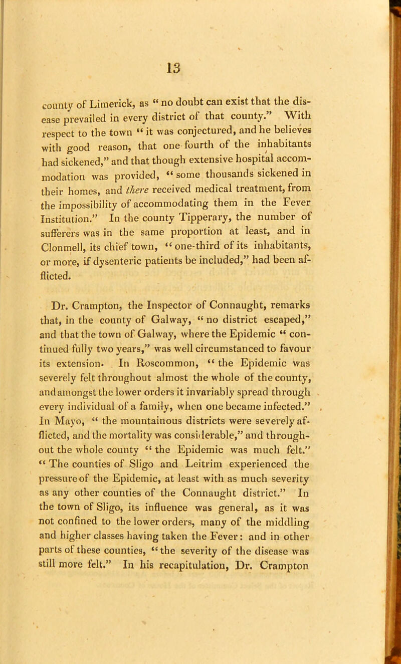 county of Limerick, as “ no doubt can exist that the dis- ease prevailed in every district of that county.” With respect to the town “ it was conjectured, and he believes with good reason, that one fourth of the inhabitants had sickened,” and that though extensive hospital accom- modation was provided, “ some thousands sickened in their homes, and there received medical treatment, from the impossibility of accommodating them in the Fever Institution.” In the county Tipperary, the number of sufferers was in the same proportion at least, and in Clonmell, its chief town, “one-third of its inhabitants, or more, if dysenteric patients be included,” had been af- flicted. Dr. Crampton, the Inspector of Connaught, remarks that, in the county of Galway, “ no district escaped,” and that the town of Galway, where the Epidemic “ con- tinued fully two years,” was well circumstanced to favour its extension. In Roscommon, “ the Epidemic was severely felt throughout almost the whole of the county, and amongst the lower orders it invariably spread through every individual of a family, when one became infected.” . In Mayo, “ the mountainous districts were severely af- flicted, and the mortality was considerable,” and through- out the whole county “ the Epidemic was much felt.” “ The counties of Sligo and Leitrim experienced the pressure of the Epidemic, at least with as much severity as any other counties of the Connaught district.” In the town of Sligo, its influence was general, as it was not confined to the lower orders, many of the middling and higher classes having taken the Fever: and in other parts of these counties, “the severity of the disease was still more felt.” In his recapitulation, Dr. Crampton