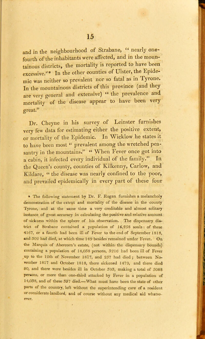 and in the neighbourhood of Strabane, “ nearly one- fourth of the inhabitants were affected, and in the moun- tainous districts, the mortality is reported to have been excessive.'’* In the other counties of Ulster, the Epide- mic was neither so prevalent nor so fatal as in Tyrone. In the mountainous districts of this province (and they are very general and extensive) “ the prevalence and mortality of the disease appear to have been very great.” Dr. Cheyne in his survey of Leinster furnishes very few data for estimating either the positive extent, or mortality of the Epidemic. In Wicklow he states it to have been most “ prevalent among the wretched pea- santry in the mountains.” “ When Fever once got into a cabin, it infected every individual of the family.” In the Queen’s county, counties of Kilkenny, Carlow, and Kildare, “ the disease was nearly confined to the poor, and prevailed epidemically in every part of these four * The following statement by Dr. F. Rogan furnishes a melancholy demonstration of the extent and mortality of the disease in the county Tyrone, and at the same time a very creditable and almost solitary instance of great accuracy in calculating the positive and relative amount of sickness within the sphere of his observation. The dispensary dis- trict of Strabane contained a population of 16,258 souls: of these 4167, or a fourth had been ill of Fever to the end of September 1818, and 302 had died, at which time 149 besides remained under Fever. On the Marquis of Abercorn’s estate, (not within the dispensary bounds) containing a population of 14,038 persons, 3216 had been ill of Fever up to the 12th of November 1817, and 257 had died ; between No- vember 1817 and October 1818, there sickened 1479, and there died 80, and there were besides ill in October 393, making a total of 5088 persons, or more than one-third attacked by Fever in a population of 14,038, and of these 337 died.—What must have been the state of other parts of the country, left without the superintending care of a resident or considerate landlord, and of course without any medical aid whatso- ever.