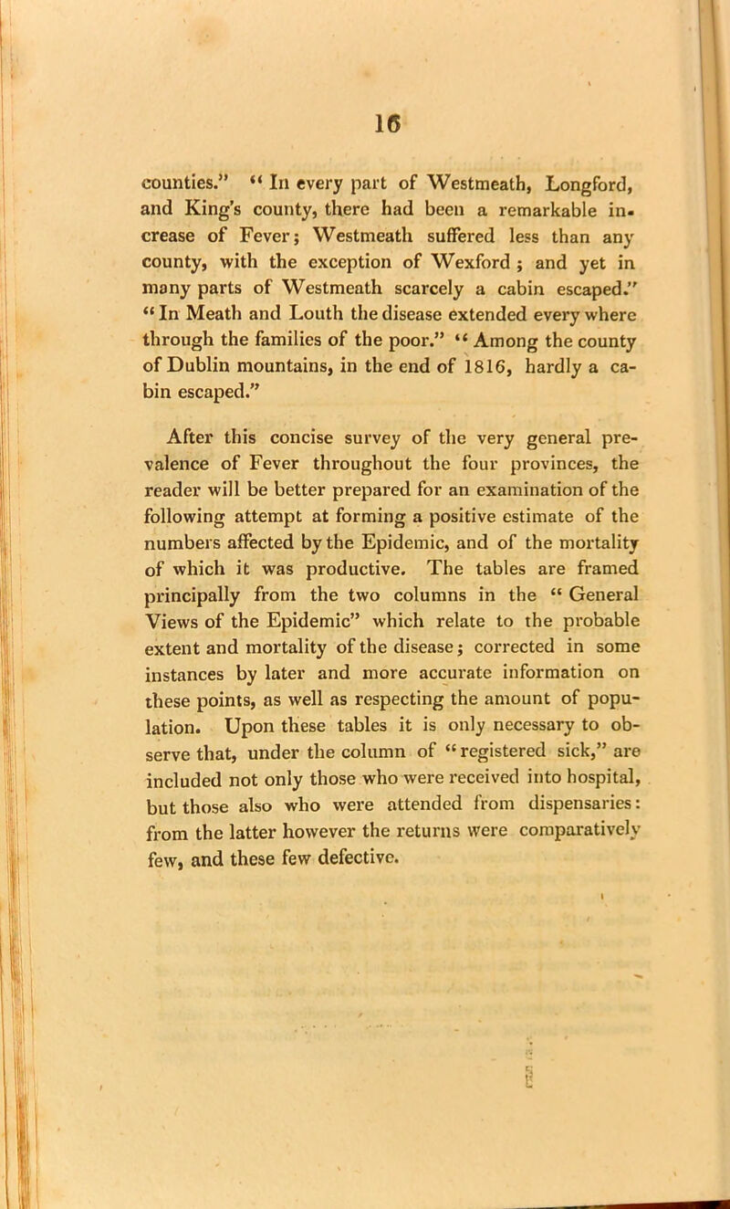 counties.” “ In every part of Westmeath, Longford, and King’s county, there had been a remarkable in- crease of Fever; Westmeath suffered less than any county, with the exception of Wexford ; and yet in many parts of Westmeath scarcely a cabin escaped.” “ In Meath and Louth the disease extended every where through the families of the poor.” “ Among the county of Dublin mountains, in the end of 1816, hardly a ca- bin escaped.” After this concise survey of the very general pre- valence of Fever throughout the four provinces, the reader will be better prepared for an examination of the following attempt at forming a positive estimate of the numbers affected by the Epidemic, and of the mortality of which it was productive. The tables are framed principally from the two columns in the “ General Views of the Epidemic” which relate to the probable extent and mortality of the disease; corrected in some instances by later and more accurate information on these points, as well as respecting the amount of popu- lation. Upon these tables it is only necessary to ob- serve that, under the column of “ registered sick,” are included not only those who were received into hospital, but those also who were attended from dispensaries: from the latter however the returns were comparatively few, and these few defective. i