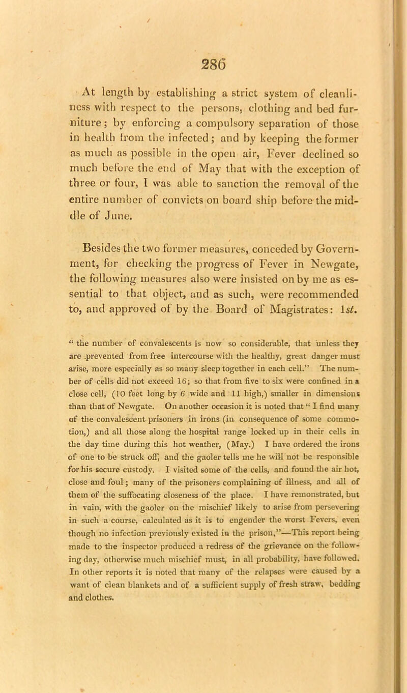 / 286 At length by establishing a strict system of cleanli- ness with respect to the persons, clothing and bed fur- niture ; by enforcing a compulsory separation of those in health from the infected; and by keeping the former as much as possible in the open air, Fever declined so much before the end of May that with the exception of three or four, 1 was able to sanction the removal of the entire number of convicts on board ship before the mid- dle of June. Besides the two former measures, conceded by Govern- ment, for checking the progress of Fever in Newgate, the following measures also were insisted on by me as es- sential to that object, and as such, were recommended to, and approved of by the Board of Magistrates: IsA “ the number of convalescents is now so considerable, that unless they are .prevented from free intercourse with the healthy, great danger must arise, more especially as so many sleep together in each cell.” The num- ber of cells did not exceed 16; so that from five to six were confined in a close cell, (10 feet long by 6 wide and 11 high,) smaller in dimensions than that of Newgate. On another occasion it is noted that “ I find many of the convalescent prisoners in irons (in consequence of some commo- tion,) and all those along the hospital range locked up in their cells in the day time during this hot weather, (May.) I have ordered the irons of one to be struck off, and the gaoler tells me he will not be responsible for his secure custody. I visited some of the cells, and found the air hot, close and foul; many of the prisoners complaining of illness, and all of them of the suffocating closeness of the place. I have remonstrated, but in vain, with the gaoler on the mischief likely to arise from persevering in such a course, calculated as it is to engender the worst Fevers, even though no infection previously existed in the prison,”—Tin's report being made to the inspector produced a redress of the grievance on the follow- ing day, otherwise much mischief must, in all probability, have followed. In other reports it is noted that many of the relapses were caused by a want of clean blankets and of a sufficient supply of fresh straw, bedding and clothes.