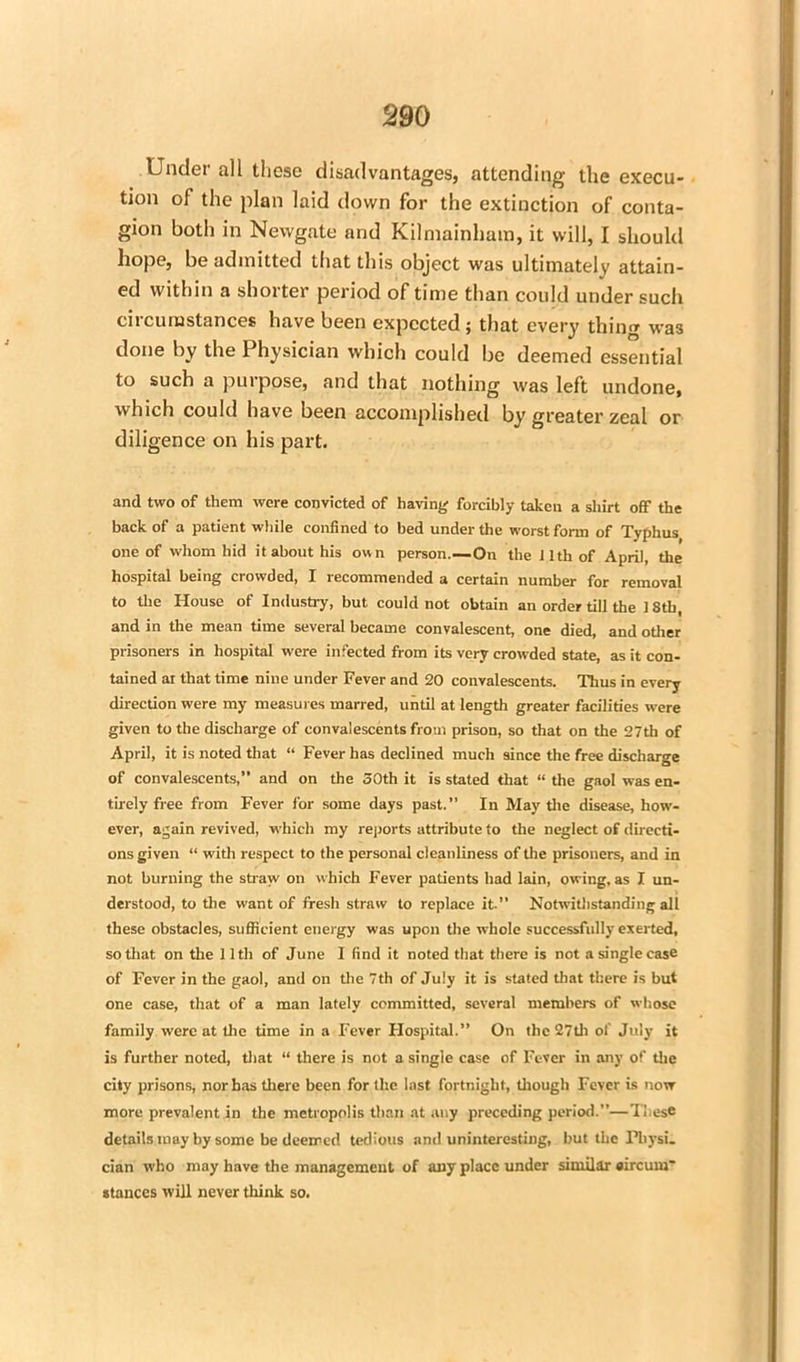 Under all these disadvantages, attending the execu- tion of the plan laid down for the extinction of conta- gion both in Newgate and Kilmainham, it will, I should hope, be admitted that this object was ultimately attain- ed within a shorter period of time than could under such circumstances have been expected ; that every thing was done by the Physician which could be deemed essential to such a purpose, and that nothing was left undone, which could have been accomplished by greater zeal or diligence on his part. and two of them were convicted of having forcibly taken a shirt off the back of a patient while confined to bed under the worst form of Typhus one of whom hid it about his own person.—On the 11th of April, the hospital being crowded, I recommended a certain number for removal to the House of Industry, but could not obtain an order till the 18th, and in the mean time several became convalescent, one died, and other prisoners in hospital were infected from its very crowded state, as it con- tained at that time nine under Fever and 20 convalescents. Thus in every direction were my measures marred, until at length greater facilities were given to the discharge of convalescents from prison, so that on the 27th of April, it is noted that “ Fever has declined much since the free discharge of convalescents,” and on the 50th it is stated that “ the gaol was en- tirely free from Fever for some days past.” In May the disease, how- ever, again revived, which my reports attribute to the neglect of directi- ons given “ with respect to the personal cleanliness of the prisoners, and in not burning the straw on which Fever patients had lain, owing, as I un- derstood, to the want of fresh straw to replace it.” Notwithstanding all these obstacles, sufficient energy was upon the whole successfully exerted, so that on the 11 th of June I find it noted that there is not a single case of Fever in the gaol, and on the 7th of July it is stated that there is but one case, that of a man lately committed, several members of whose family were at the time in a Fever Hospital.” On the 27tli of July it is further noted, that “ there is not a single case of Fever in any of the city prisons, nor has there been for the last fortnight, though Fever is now more prevalent in the metropolis than at any preceding period.”—These details may by some be deemed tedious and uninteresting, but the Pliysi. cian who may have the management of any place under similar oircum' stances will never think so.