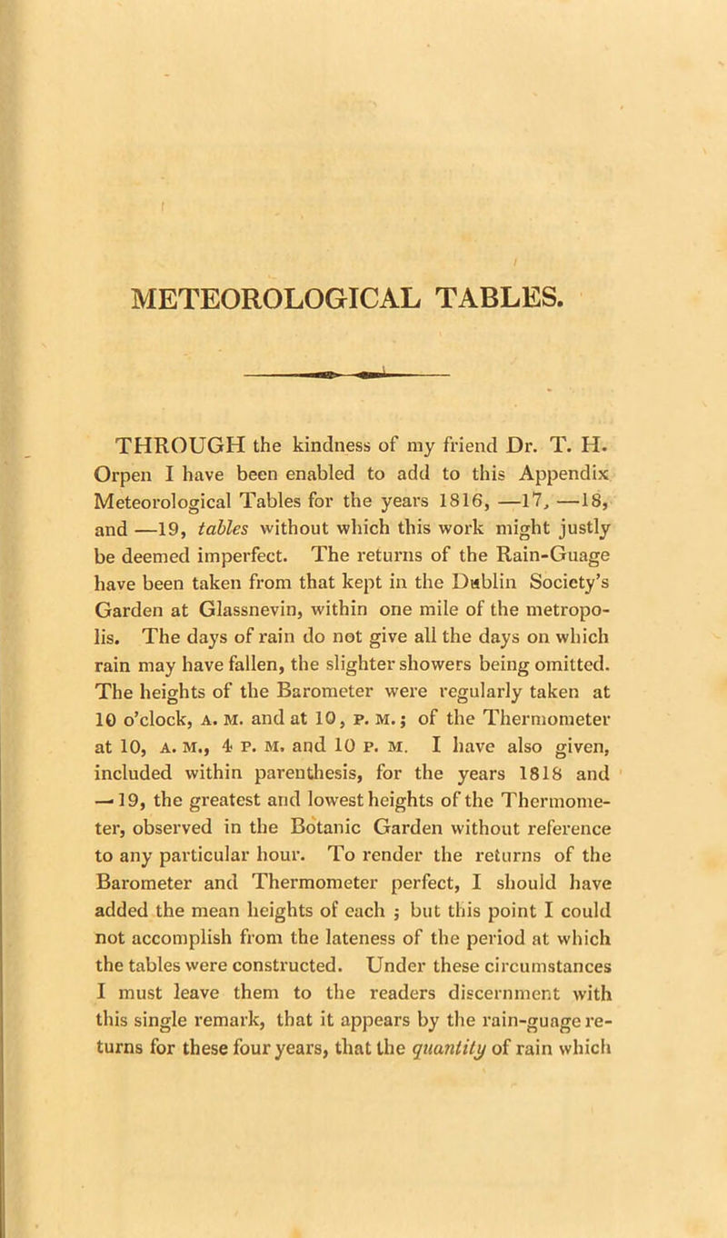 I METEOROLOGICAL TABLES. THROUGH the kindness of my friend Dr. T. H. Orpen I have been enabled to add to this Appendix Meteorological Tables for the years 1816, —17, —18, and —19, tables without which this work might justly be deemed imperfect. The returns of the Rain-Guage have been taken from that kept in the Dublin Society’s Garden at Glassnevin, within one mile of the metropo- lis. The days of rain do not give all the days on which rain may have fallen, the slighter showers being omitted. The heights of the Barometer were regularly taken at 10 o’clock, a. M. and at 10, p. m. ; of the Thermometer at 10, a. M., 4- p. m. and 10 p. M. I have also given, included within parenthesis, for the years 1818 and — 19, the greatest and lowest heights of the Thermome- ter, observed in the Botanic Garden without reference to any particular hour. To render the returns of the Barometer and Thermometer perfect, I should have added the mean heights of each ; but this point I could not accomplish from the lateness of the period at which the tables were constructed. Under these circumstances I must leave them to the readers discernment with this single remark, that it appears by the rain-guage re- turns for these four years, that the quantity of rain which