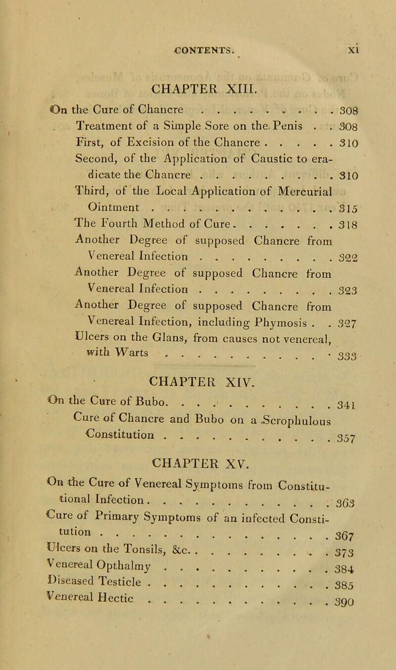 CHAPTER XIII. On the Cure of Chancre Treatment of a Simple Sore on the Penis . . First, of Excision of the Chancre Second, of the Application of Caustic to era- dicate the Chancre Third, of the Local Application of Mercurial Ointment The Fourth Method of Cure Another Degree of supposed Chancre from Venereal Infection . Another Degree of supposed Chancre from Venereal Infection Another Degree of supposed Chancre from Venereal Infection, including Phymosis . Ulcers on the Gians, from causes not venereal, with Warts CHAPTER XIV. On the Cure of Bubo. Cure of Chancre and Bubo on a .Scrophulous Constitution CHAPTER XV. On the Cure of Venereal Symptoms from Constitu- tional Infection Cure oi Primary Symptoms of an infected Consti- tution Ulcers on the Tonsils, See Venereal Opthalmy Diseased Testicle Venereal Hectic 308 308 310 310 315 318 322 323 307 333 341 357 363 367 373 384 385 390