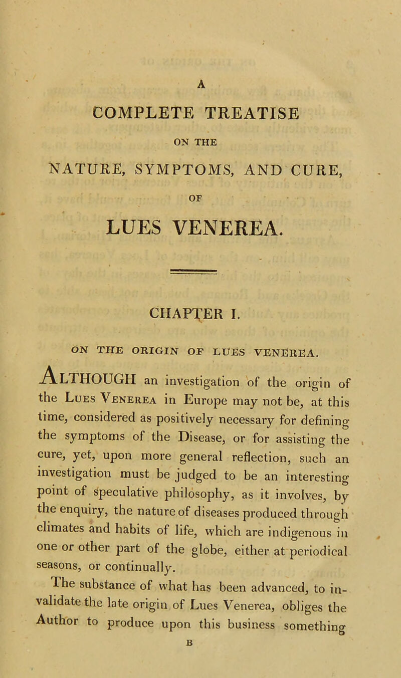 A COMPLETE TREATISE ON THE NATURE, SYMPTOMS, AND CURE, OF LUES VENEREA. CHAPTER I. ON THE ORIGIN OP EUES VENEREA. Although an investigation of the origin of the Lues Venerea in Europe may not be, at this time, considered as positively necessary for defining the symptoms of the Disease, or for assisting the cure, yet, upon more general reflection, such an investigation must be judged to be an interesting point of speculative philosophy, as it involves, by the enquiry, the nature of diseases produced through climates and habits of life, which are indigenous in one or other part of the globe, either at periodical seasons, or continually. The substance of what has been advanced, to in- validate the late origin of Lues Venerea, obliges the Author to produce upon this business something B