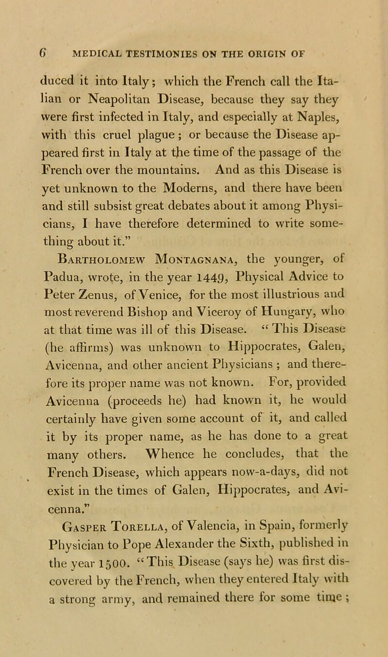 duced it into Italy; which the French call the Ita- lian or Neapolitan Disease, because they say they were first infected in Italy, and especially at Naples, with this cruel plague ; or because the Disease ap- peared first in Italy at the time of the passage of the French over the mountains. And as this Disease is yet unknown to the Moderns, and there have been and still subsist great debates about it among Physi- cians, I have therefore determined to write some- thing about it.” Bartholomew Montagnana, the younger, of Padua, wrote, in the year 1449, Physical Advice to Peter Zenus, of Venice, for the most illustrious and most reverend Bishop and Viceroy of Hungary, who at that time was ill of this Disease. “ This Disease (he affirms) was unknown to Hippocrates, Galen, Avicenna, and other ancient Physicians ; and there- fore its proper name was not known. For, provided Avicenna (proceeds he) had known it, he would certainly have given some account of it, and called it by its proper name, as he has done to a great many others. Whence he concludes, that the French Disease, which appears now-a-days, did not exist in the times of Galen, Hippocrates, and Avi- cenna.” Gasper Torella, of Valencia, in Spain, formerly Physician to Pope Alexander the Sixth, published in the year 1500. “This Disease (says he) was first dis- covered by the French, when they entered Italy with a strong army, and remained there for some time ;