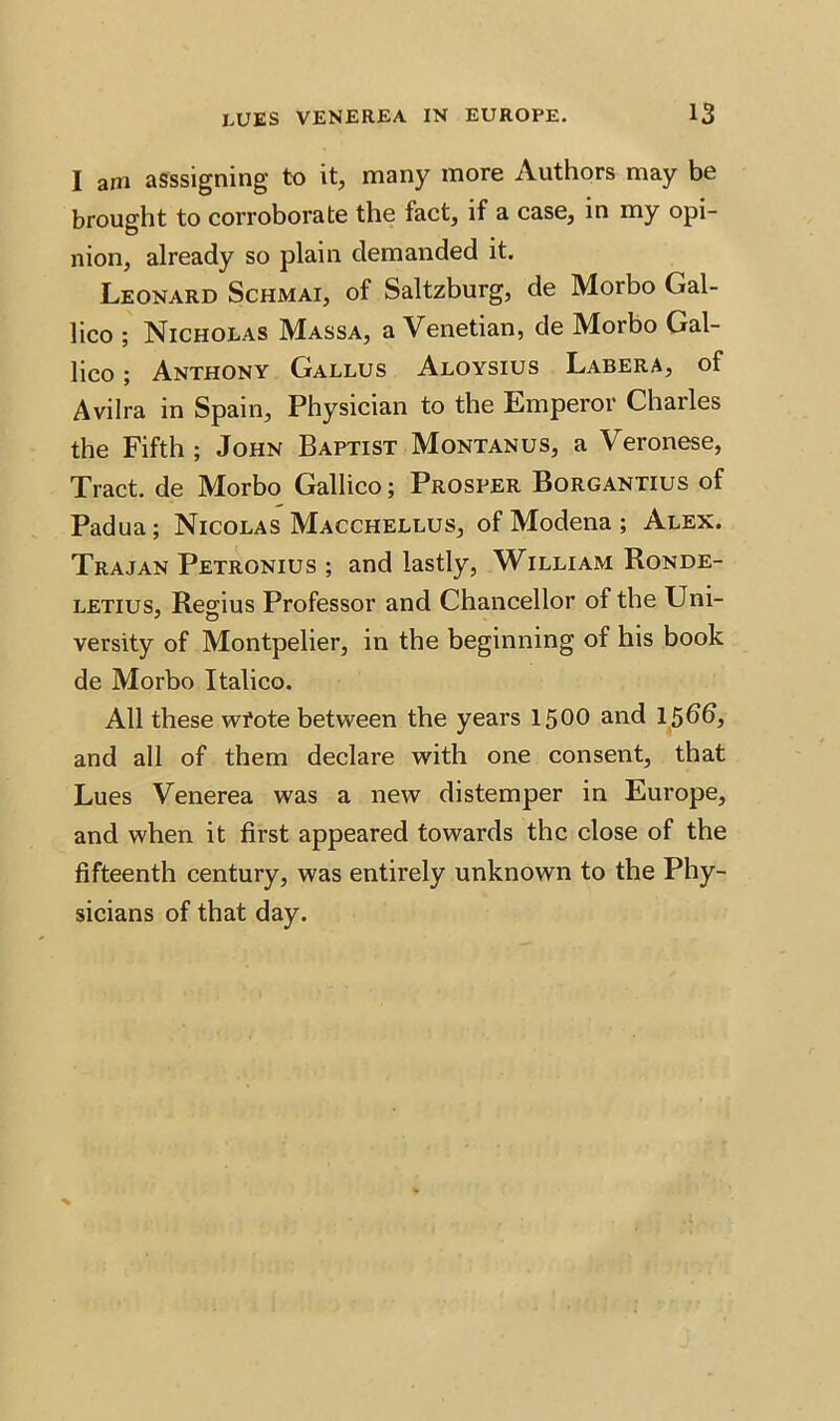 I am asssigning to it, many more Authors may be brought to corroborate the fact, if a case, in my opi- nion, already so plain demanded it. Leonard Schmai, of Saltzburg, de Morbo Gal- lico ; Nicholas Massa, a Venetian, de Morbo Gal- lico; Anthony Gallus Aloysius Labera, of Avilra in Spain, Physician to the Emperor Charles the Fifth ; John Baptist Montanus, a Veronese, Tract, de Morbo Gallico; Prosper Borgantius of Padua; Nicolas Macchellus, of Modena ; Alex. Trajan Petronius ; and lastly, William Ronde- letius, Regius Professor and Chancellor of the Uni- versity of Montpelier, in the beginning of his book de Morbo Italico. All these wfote between the years 1500 and 15bb, and all of them declare with one consent, that Lues Venerea was a new distemper in Europe, and when it first appeared towards the close of the fifteenth century, was entirely unknown to the Phy- sicians of that day.